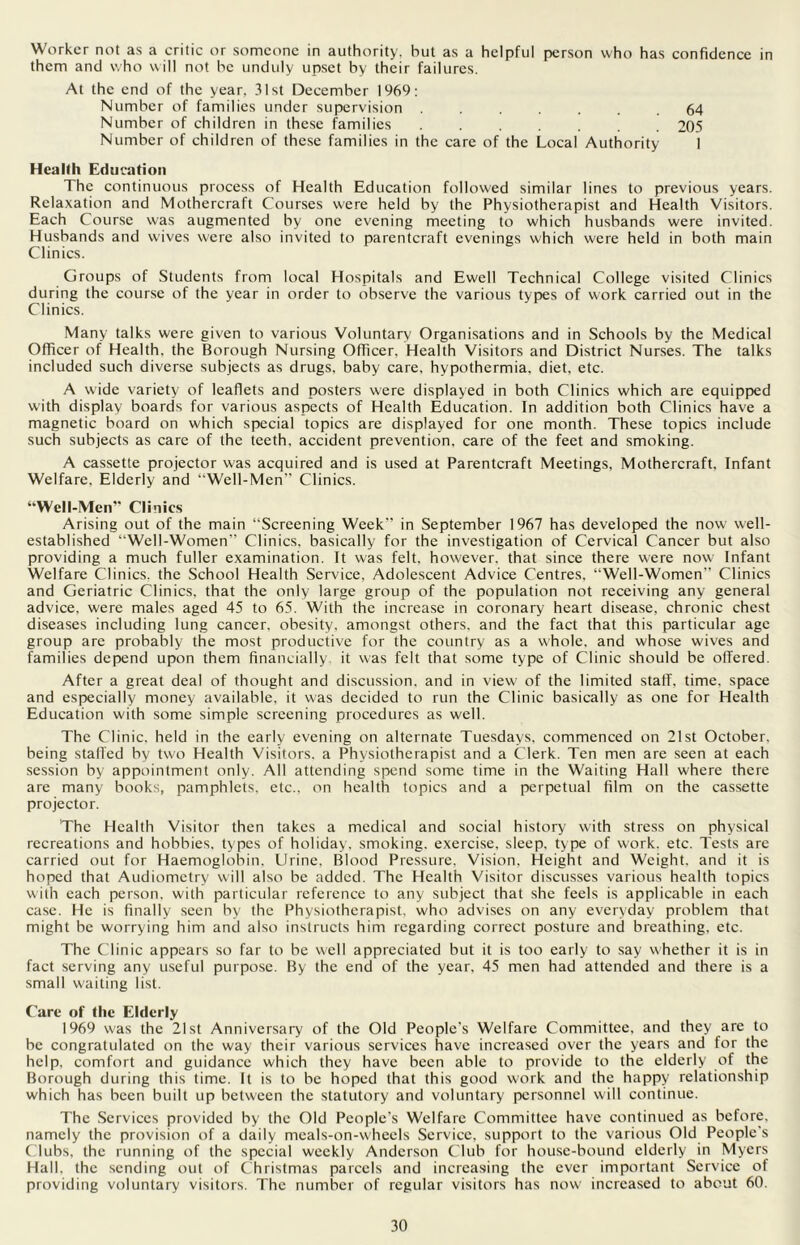 Worker not as a critic or someone in authority, hut as a helpful person who has confidence in them and who will not be unduly upset by their failures. At the end of the year, 31st December 1969: Number of families under supervision ....... 64 Number of children in these families 205 Number of children of these families in the care of the Local Authority 1 Health Education The continuous process of Health Education followed similar lines to previous years. Relaxation and Mothercraft Courses were held by the Physiotherapist and Health Visitors. Each Course was augmented by one evening meeting to which husbands were invited. Husbands and wives were also invited to parentcraft evenings which were held in both main Clinics. Groups of Students from local Hospitals and Ewell Technical College visited Clinics during the course of the year in order to observe the various types of work carried out in the Clinics. Many talks were given to various Voluntary Organisations and in Schools by the Medical Officer of Health, the Borough Nursing Officer, Health Visitors and District Nurses. The talks included such diverse subjects as drugs, baby care, hypothermia, diet, etc. A wide variety of leaflets and posters were displayed in both Clinics which are equipped with display boards for various aspects of Health Education. In addition both Clinics have a magnetic board on which special topics are displayed for one month. These topics include such subjects as care of the teeth, accident prevention, care of the feet and smoking. A cassette projector was acquired and is used at Parentcraft Meetings, Mothercraft. Infant Welfare, Elderly and “Well-Men Clinics. “Well-Men” Clinics Arising out of the main “Screening Week” in September 1967 has developed the now well- established “Well-Women” Clinics, basically for the investigation of Cervical Cancer but also providing a much fuller examination. It was felt, however, that since there were now Infant Welfare Clinics, the School Health Service, Adolescent Advice Centres. “Well-Women Clinics and Geriatric Clinics, that the only large group of the population not receiving any general advice, were males aged 45 to 65. With the increase in coronary heart disease, chronic chest diseases including lung cancer, obesity, amongst others, and the fact that this particular age group are probably the most productive for the country as a whole, and whose wives and families depend upon them financially it was felt that some type of Clinic should be offered After a great deal of thought and discussion, and in view of the limited staff, time, space and especially money available, it was decided to run the Clinic basically as one for Health Education with some simple screening procedures as well. The Clinic, held in the early evening on alternate Tuesdays, commenced on 21st October, being staffed by two Health Visitors, a Physiotherapist and a Clerk. Ten men are seen at each session by appointment only. All attending spend some time in the Waiting Hall where there are many books, pamphlets, etc., on health topics and a perpetual film on the cassette projector. The Health Visitor then takes a medical and social history with stress on physical recreations and hobbies, types of holiday, smoking, exercise, sleep, type of work. etc. Tests are carried out for Haemoglobin. Urine. Blood Pressure. Vision, Height and Weight, and it is hoped that Audiometry will also be added. The Health Visitor discusses various health topics with each person, with particular reference to any subject that she feels is applicable in each case. He is finally seen by the Physiotherapist, who advises on any everyday problem that might be worrying him and also instructs him regarding correct posture and breathing, etc. The Clinic appears so far to be well appreciated but it is too early to say whether it is in fact serving any useful purpose. By the end of the year, 45 men had attended and there is a small waiting list. Care of the Elderly 1969 was the 21st Anniversary of the Old People's Welfare Committee, and they are to be congratulated on the way their various services have increased over the years and for the help, comfort and guidance which they have been able to provide to the elderly of the Borough during this time. It is to be hoped that this good work and the happy relationship which has been built up between the statutory and voluntary personnel will continue. The Services provided by the Old People's Welfare Committee have continued as before, namely the provision of a daily meals-on-wheels Service, support to the various Old People's Clubs, the running of the special weekly Anderson Club for house-bound elderly in Myers Hall, the sending out of C hristmas parcels and increasing the ever important Service of providing voluntary visitors. The number of regular visitors has now increased to about 60.