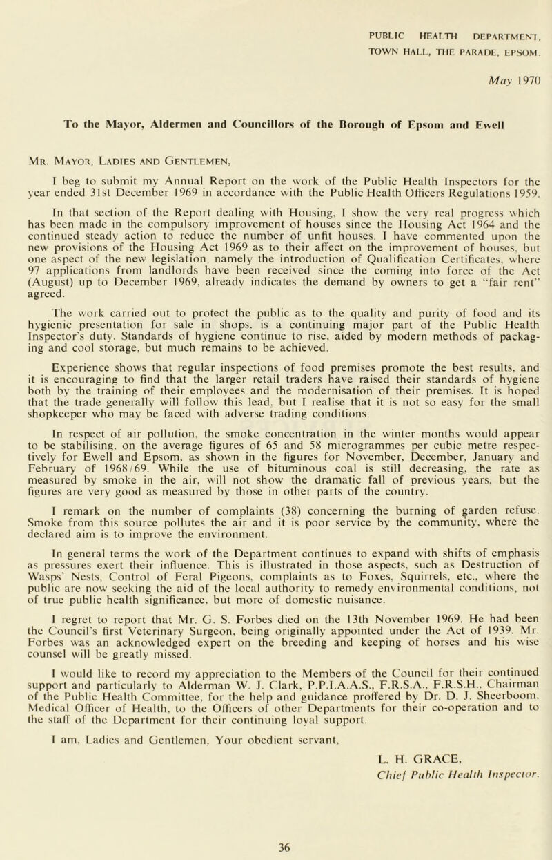 PUBLIC HEALTH DEPARTMENT, TOWN HALL, THE PARADE, EPSOM. May 1970 To the Mayor, Aldermen and Councillors of the Borough of Epsom and E>vcll Mr. Mayor, Ladies and Gentlemen, I beg to submit my Annual Report on the work of the Public Health Inspectors for the year ended 31st December 1969 in accordance with the Public Health Officers Regulations 1959. In that section of the Report dealing with Housing. I show the very real progress which has been made in the compulsory improvement of houses since the Housing Act 1964 and the continued steady action to reduce the number of unfit houses. I have commented upon the new provisions of the Housing Act 1969 as to their affect on the improvement of houses, but one aspect of the new legislation namely the introduction of Qualification Certificates, where 97 applications from landlords have been received since the coming into force of the Act (August) up to December 1969, already indicates the demand by owners to get a fair rent agreed. The work carried out to protect the public as to the quality and purity of food and its hygienic presentation for sale in shops, is a continuing major part of the Public Health Inspector's duty. Standards of hygiene continue to rise, aided by modern methods of packag- ing and cool storage, but much remains to be achieved. Experience shows that regular inspections of food premises promote the best results, and it is encouraging to find that the larger retail traders have raised their standards of hygiene both by the training of their employees and the modernisation of their premises. It is hoped that the trade generally will follow this lead, but I realise that it is not so easy for the small shopkeeper who may be faced with adverse trading conditions. In respect of air pollution, the smoke concentration in the winter months would appear to be stabilising, on the average figures of 65 and 58 microgrammes per cubic metre respec- tively for Ewell and Epsom, as shown in the figures for November, December, January and February of 1968/69. While the use of bituminous coal is still decreasing, the rate as measured by smoke in the air, will not show the dramatic fall of previous years, but the figures are very good as measured by those in other parts of the country. I remark on the number of complaints (38) concerning the burning of garden refuse. Smoke from this source pollutes the air and it is poor service by the community, where the declared aim is to improve the environment. In general terms the work of the Department continues to expand with shifts of emphasis as pressures exert their influence. This is illustrated in those aspects, such as Destruction of Wasps' Nests, Control of Feral Pigeons, complaints as to Foxes, Squirrels, etc., where the public are now seeking the aid of the local authority to remedy environmental conditions, not of true public health significance, but more of domestic nuisance. I regret to report that Mr. G. S. Forbes died on the 13th November 1969. He had been the Council's first Veterinary Surgeon, being originally appointed under the Act of 1939. Mr. Forbes was an acknowledged expert on the breeding and keeping of horses and his wise counsel will be greatly missed. I would like to record my appreciation to the Members of the Council for their continued support and particularly to Alderman W. J. Clark, P.P.I.A.A.S., F.R.S.A.. F.R.S.H.. Chairman of the Public Health Committee, for the help and guidance proffered by Dr. D. J. Sheerboom. Medical Officer of Health, to the Officers of other Departments for their co-operation and to the stall' of the Department for their continuing loyal support. I am. Ladies and Gentlemen, Your obedient servant. L. H. GRACE. Chief Public Health Inspector.