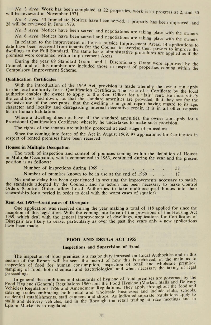 No. 3 Area. Work has been completed at 22 will be reviewed in November 1971. properties, work is in progress at 2, and 30 No. 4 Area. 53 Immediate Notices have been served. 1 28 will be reviewed in June 1973. property has been improved, and No. 5 Area. Notices have been served and negotiations are taking place with the owners No. 6 Area. Not.ces have been served and negotiations are taking place with the owners dale Ka™'S h“ dwellings co Che Full Standard. The same basic admmislracive procedures are 'applieTw 'if hi premises were contained within Improvement Areas. 1 During the year 69 Standard Grants and 1 Council, and of this number are included those Compulsory Improvement Scheme. Discretionary Grant were approved by the in respect of properties coming within the Qualification Certificates With the introduction of the 1969 Act. provision is made whereby the owner can apply to the local authority for a Qualification Certificate. The issue of a Certificate by the local authority enables the owner to apply to the Rent Officer for a “fair” rent. He must satisfy the conditions laid down. i.e. that the standard amenities are provided, that they are for the exclusive use of the occupants, that the dwelling is in good repair having regard to its age character and locality and disregarding internal decorative repair, it is in all other respects fit for human habitation. Where a dwelling does not have all the standard amenities, the owner can apply for a Provisional Qualification Certificate whereby he undertakes to make such provision. The rights of the tenants are suitably protected at each stage of procedure. Since the coming into force of the Act in August 1969, 97 applications for Certificates in respect of rented premises have been received. Houses in Multiple Occupation The work of inspection and control of premises coming within the definition of Houses in Multiple Occupation, which commenced in 1963, continued during the year and the present position is as follows: Number of inspections during 1969 58 Number of premises known to be in use at the end of 1969 . . 17 No undue delay has been experienced in securing the improvements necessary to satisfy the standards adopted by the Council, and no action has been necessary to make Control Orders (Control Orders allow Local Authorities to take multi-occupied houses into their stewardship for a period in order to deal with the worst cases of squalor). Rent Act 1957—Certificates of Disrepair One application was received during the year making a total of 118 applied for since the inception of this legislation. With the coming into force of the provisions of the Housing Act 1969, which deal with the general improvement of dwellings, applications for Certificates of Disrepair are likely to cease, particularly as over the past five years only 4 new applications have been made. FOOD AND DRUGS ACT 1955 Inspections and Supervision of Food The inspection of food premises is a major duty imposed on Local Authorities and in is section of the Report will be seen the record of how this is achieved, in the main as o inspection of food for human consumption, inspection of retail and wholesale premises, sampling of food, both chemical and bacteriological and when necessary the taking o ega proceedings. In general the conditions and standards of hygiene of food premises are governed by the Food Hygiene (General) Regulations 1960 and the Food Hygiene (Market. Stalls aru c Vehicles) Regulations 1966 and Amendment Regulations. They apply throughou e i catering trades embracing both retail and wholesale businesses and include cu , ,c c . residential establishments, staff canteens and shops. As indicated separate regu a io . | i stalls and delivery vehicles, and in the Borough the retail trading at race nice i g Epsom Market is so regulated.