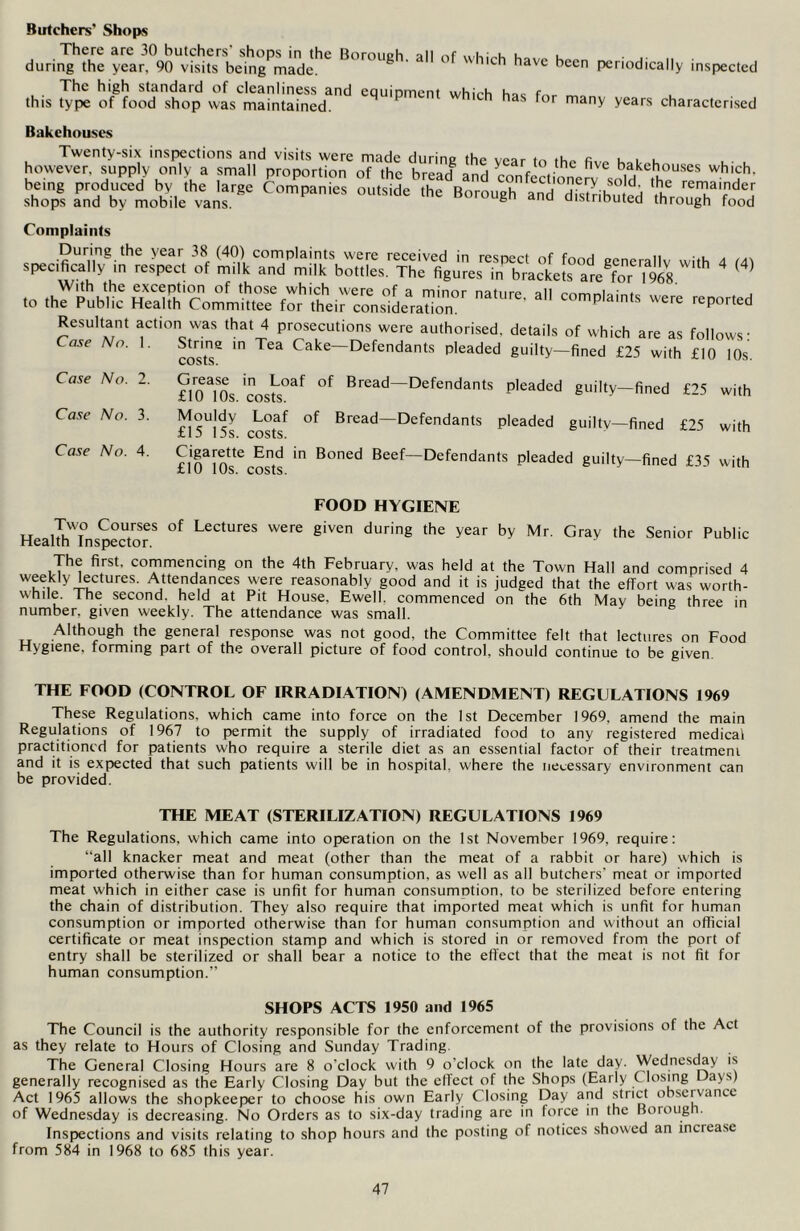 Butchers’ Shops There are 30 butchers shops in the Borouch all nf u„ 1 during the year, 90 visits being made. ^ ' 11 have Becn Periodically inspected The high standard of cleanliness and cciuinmcnt whirh h^c f this type of food shop was maintained. P h has for many years characterised Bakehouses Twenty-six inspections and visits were made during the voar to th« n, u . e however, supply only a small proportion of the bread and ainfict oner^ sold it^ Wh',?h’ being produced by the large Companies outside the Roronoh . remamder shops and by mobile vans. Borough and distributed through food Complaints During the year 38 (40) complaints were received in respect of food generally with 4 (A\ specifically m respect of milk and milk bottles. The figures in brackets are for l^g With the exception of those which were of a minor nature all to the Public Health Committee for their consideration. complaints were reported Resultant action was that 4 prosecutions were authorised, details of which are as follows: Case No. 1 Case No. 2. Case No. 3. Case No. 4. c» • „ vviiiv.il die US ioiiows: cos'tT m ^ Cake~Defendants Pleaded guilty—fined £25 with £10 10s. fHMOs 'costs°af °f Bread—Defendants Pleaded guilty—fined £25 with £15°]5s costsf °f Bread~Defendants Pleaded guilty—fined £25 with £l(TlOncosts ^ B°ned Bee^—Defendants pleaded guilty—fined £35 with FOOD HYGIENE u ,I%VT° Cou/ses of Lectures were given during the year by Mr. Gray the Senior Public Health Inspector. The first, commencing on the 4th February, was held at the Town Hall and comprised 4 weekly lectures. Attendances were reasonably good and it is judged that the effort was worth- while. The second, held at Pit House. Ewell, commenced on the 6th May being three in number, given weekly. The attendance was small. Although the general response was not good, the Committee felt that lectures on Food Hygiene, forming part of the overall picture of food control, should continue to be given. THE FOOD (CONTROL OF IRRADIATION) (AMENDMENT) REGULATIONS 1969 These Regulations, which came into force on the 1st December 1969. amend the main Regulations of 1967 to permit the supply of irradiated food to any registered medical practitioncd for patients who require a sterile diet as an essential factor of their treatment and it is expected that such patients will be in hospital, w'here the necessary environment can be provided. THE MEAT (STERILIZATION) REGULATIONS 1969 The Regulations, which came into operation on the 1st November 1969, require: “all knacker meat and meat (other than the meat of a rabbit or hare) which is imported otherwise than for human consumption, as well as all butchers' meat or imported meat which in either case is unfit for human consumption, to be sterilized before entering the chain of distribution. They also require that imported meat which is unfit for human consumption or imported otherwise than for human consumption and without an official certificate or meat inspection stamp and which is stored in or removed from the port of entry shall be sterilized or shall bear a notice to the effect that the meat is not fit for human consumption.” SHOPS ACTS 1950 and 1965 The Council is the authority responsible for the enforcement of the provisions of the Act as they relate to Hours of Closing and Sunday Trading. The General Closing Hours are 8 o'clock with 9 o'clock on the late day. Wednesday is generally recognised as the Early Closing Day but the effect of the Shops (Early (losing Days) Act 1965 allows the shopkeeper to choose his own Early Closing Day and strict observance of Wednesday is decreasing. No Orders as to six-day trading are in force in the Borough. Inspections and visits relating to shop hours and the posting of notices showed an increase from 584 in 1968 to 685 this year.
