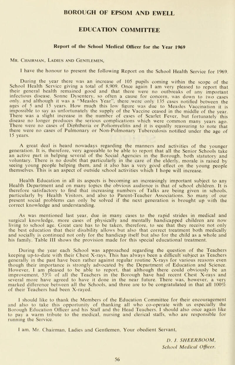 BOROUGH OF EPSOM AND EWELL EDUCATION COMMITTEE Report of the School Medical Officer for the Year 1969 Mr. Chairman, Ladies and Gentlemen, I have the honour to present the following Report on the School Health Service for 1969. During the year there was an increase of 105 pupils coming within the scope of the School Health Service giving a total of 8,909. Once again I am very pleased to report that their general health remained good and that there were no outbreaks of any important infectious disease. Sonne Dysentery, so often a cause for concern, was down to two cases only, and although it was a “Measles Year”, there were only 135 cases notified between the ages of 5 and 15 years. How much this low figure was due to Measles Vaccination it is impossible to say as unfortunately the supply of the Vaccine ceased in the middle of the year. There was a slight increase in the number of cases of Scarlet Fever, but fortunately this disease no longer produces the serious complications which were common many years ago. There were no cases of Diphtheria or Poliomyelitis and it is equally reassuring to note that there were no cases of Pulmonary or Non-Pulmonary Tuberculosis notified under the age of 15 years. A great deal is heard nowadays regarding the manners and activities of the younger generation. It is. therefore, very agreeable to be able to report that all the Senior Schools take an active part in helping several of the Social Agencies in the Borough, both statutory and voluntary. There is no doubt that particularly in the care of the elderly, morale is raised by seeing young people helping them, and it also has a very good effect on the young people themselves. This is an aspect of outside school activities which I hope will increase. Health Education in all its aspects is becoming an increasingly important subject to any Health Department and on many topics the obvious audience is that of school children. It is therefore satisfactory to find that increasing numbers of Talks are being given in schools, particularly by Health Visitors, and also to Parent-Teacher Associations. So many of our present social problems can only be solved if the next generation is brought up with the correct knowledge and understanding. As was mentioned last year, due in many cases to the rapid strides in medical and surgical knowledge, more cases of physically and mentally handicapped children are now living to school age. Great care has to be taken, therefore, to see that they receive not only the best education that their disability allows but also that correct treatment both medically and socially is continued not only for the handicap itself but also for the child as a whole and his family. Table III shows the provision made for this special educational treatment. During the year each School was approached regarding the question of the Teachers keeping up-to-date with their Chest X-rays. This has always been a difficult subject as Teachers generally in the past have been rather against regular routine X-rays for various reasons even though their importance is strongly advocated by the Department of Education and Science. However. 1 am pleased to be able to report, that although there could obviously be an improvement, 53% of all the Teachers in the Borough have had recent Chest X-rays and several more have agreed to have it done in the near future. There was. however, a very marked dillcrence between all the Schools, and three are to be congratulated in that all 100% of their Teachers had been X-rayed. I should like to thank the Members of the Education Committee for their encouragement and also to take this opportunity of thanking all who co-operate with us especially the Borough Education Officer and his Stall and the Head Teachers. I should also once again like to pay a warm tribute to the medical, nursing and clerical staffs, who are responsible for running the Service. I am. Mr. Chairman. Ladies and Gentlemen, Your obedient Servant. 56 D. J. SHEERBOOM, School Medical Officer.