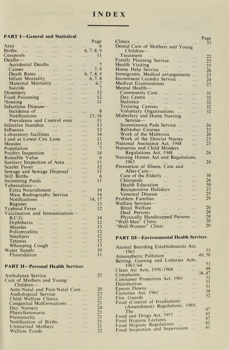 PART I—General and Statistical Page Area ... ... ... ... ... 6 Births ... ... ... ... 6,7,8,9 Cesspools ... ... ... ... 11 Deaths— Accidental Deaths ... ... ... 7 Causes ... ... ... ... 7,9 Death Rates ... ... ... 6, 7, 8, 9 Infant Mortality ... ... 6,7.8 Maternal Mortality ... ... ... 6,7 Suicide ... ... ... ... 7 Dysentery ... ... ... ... 12 Food Poisoning ... ... ... 12 Housing ... ... ... ... 11 Infectious Disease— Incidence of ... ... ... ... 8 Notifications ... ... 15, 16 Prevalence and Control over ... 11 Infective Jaundice ... ... ... 13 Influenza ... ... ... ... 12 Laboratory facilities ... ... ... 14 Land at Lower Cox Lane ... ... 11 Measles ... ... ... ... ... 13 Population ... ... ... ... 7 Poultry Inspection ... ... ... 14 Rateable Value ... ... ... 6 Sanitary Inspection of Area ... ... 11 Scarlet Fever ... ... ... ... 12 Sewage and Sewage Disposal ... 11 Still Births ... ... ... ... 6 Swimming Pools ... ... ... 11 Tuberculosis- Extra Nourishment ... ... ... 14 Mass Radiography Service ... 14 Notifications ... ... 14. 17 Register ... ... ... ... 13 Typhoid Fever ... ... ... ... 12 Vaccination and Immunisation— B.C.G 14 Diphtheria ... ... ... ... 12 Measles ... ... ... ... 13 Poliomyelitis ... ... ... 12 Smallpox ... ... ... ... 12 Tetanus ... ... ... ... 12 Whooping Cough ... ... ... 13 Water Supply ... ... ... ... 10 Fluoridation ... ... ... 11 PART II—Personal Health Services Ambulance Service ... ... ... 25 Care of Mothers and Young Children— Ante-Natal and Post-Natal Care ... 20 Audiological Service ... ... 23 Child Welfare Clinics ... ... 22 Congenital Malformations ... ... 21 Day Nursery ... ... ... 24 Phenylketonuria ... ... ... 21 Prematurity ... ... ... ... 21 Notification of Births ... ... 21 Unmarried Mothers ... ... 21 Welfare Foods ... ... ... 22 Clinics ... ... 33 Dental Care of Mothers and Young Children— Treatment ... ... ... ... 22 Family Planning Service 25 Health Visiting ... ... ... 25 Home Help Service ... ... ... 26 Immigrants, Medical arrangements ... 23 Incontinent Laundry Service 24 Medical Examinations ... ... 23 Mental Health— Community Care 31 Day Centre 32 Statistics ... ... ... ... 32 Training Centres 32 Voluntary Organisations 32 Midwifery and Home Nursing Service— Incontinence Pads Service ... ... 24 Refresher Courses ... ... ... 23 Work of the Midwives ... ... 20 Work of the District Nurses ... 23 National Assistance Act, 1948 ... 25 Nurseries and Child Minders Regulations Act, 1948 ... ... 24 Nursing Homes Act and Regulations, 1963 24 Prevention of Illness, Care and After-Care— Care of the Elderly ... 30 Chiropody ... 26 Health Education ... ... ... 30 Recuperative Holidays ... ... 23 Venereal Disease ... ... ... 25 Problem Families ... ... ... 29 Welfare Services— Blind Welfare ... ... ... 26 Deaf Persons ... ... ... 28 Physically Handicapped Persons ... 28 “Well-Men” Clinic ... 30 “Well-Women” Clinic 20 PART III—Environmental Health Services Animal Boarding Establishments Act. •1963 ... Atmospheric Pollution Betting, Gaming and Lotteries Acts. 1963/64 Clean Air Acts, 1956/1968 Complaints ... Consumer Protection Act, 1961 Disinfection ... Epsom Downs ... Factories Act, 1961 Fire Guards Food (Control of Irradiation) (Amendment) Regulations, 1969. The Food and Drugs Act, 1955 ... Food Hygiene Lectures Food Hygiene Regulations ... Food Inspection and Supervision 53 49, 50 53 48 38. 47 52 51 51 38 52 47 41 47 41 41