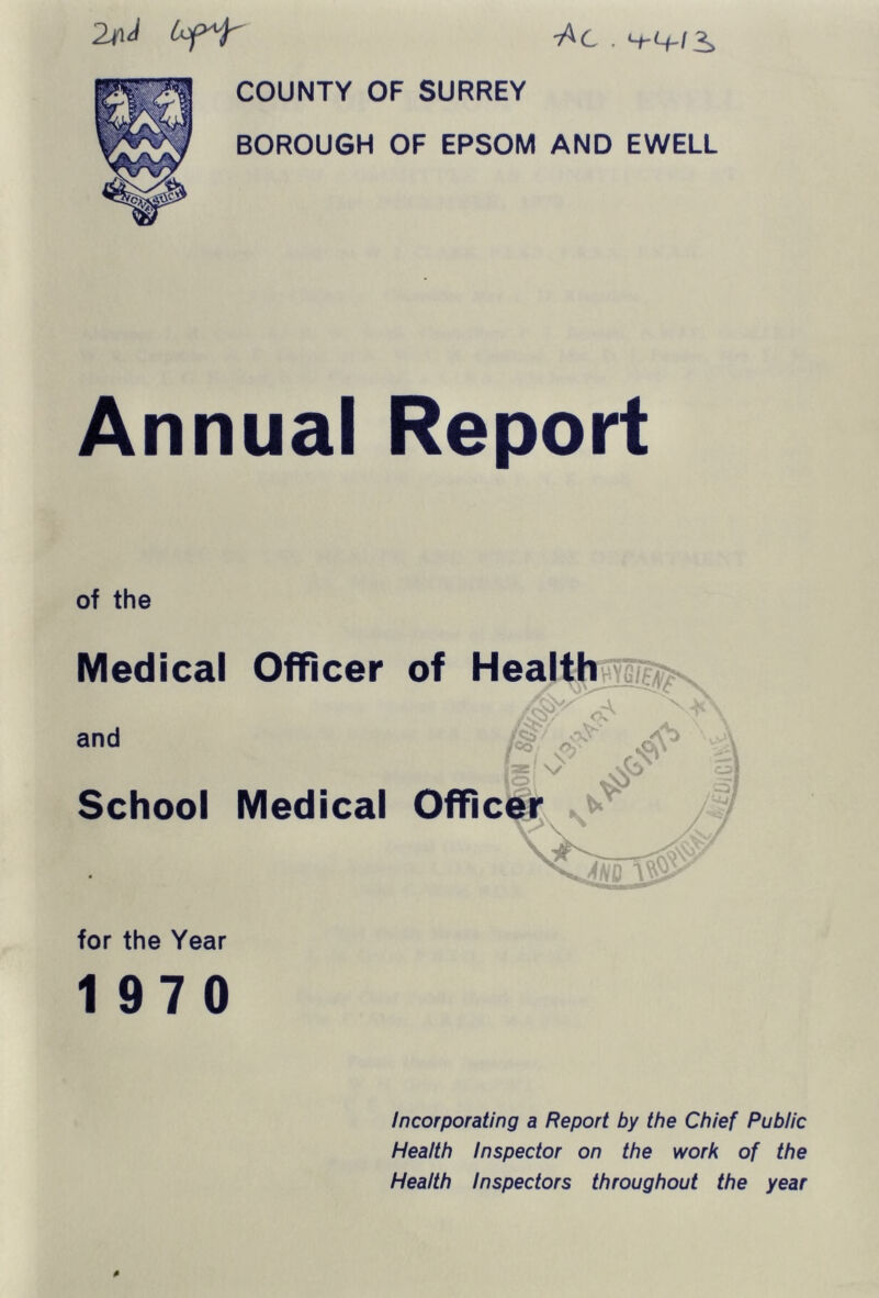 -Ac . COUNTY OF SURREY BOROUGH OF EPSOM AND EWELL Annual Report of the Medical Officer and School Medical for the Year 1 970 Incorporating a Report by the Chief Public Health Inspector on the work of the Health Inspectors throughout the year