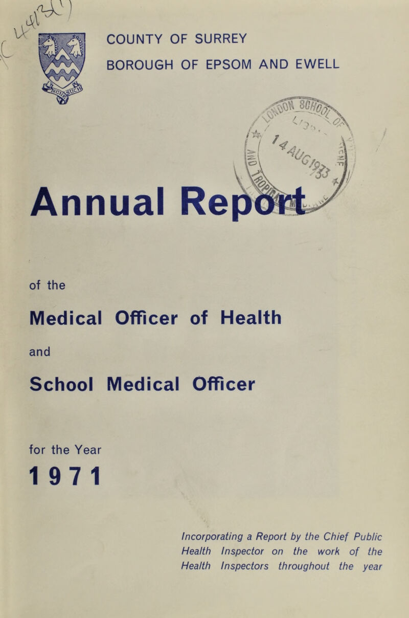 COUNTY OF SURREY BOROUGH OF EPSOM AND EWELL Annual Re of the Medical Officer of Health and School Medical Officer for the Year 197 1 Incorporating a Report by the Chief Public Health Inspector on the work of the Health Inspectors throughout the year