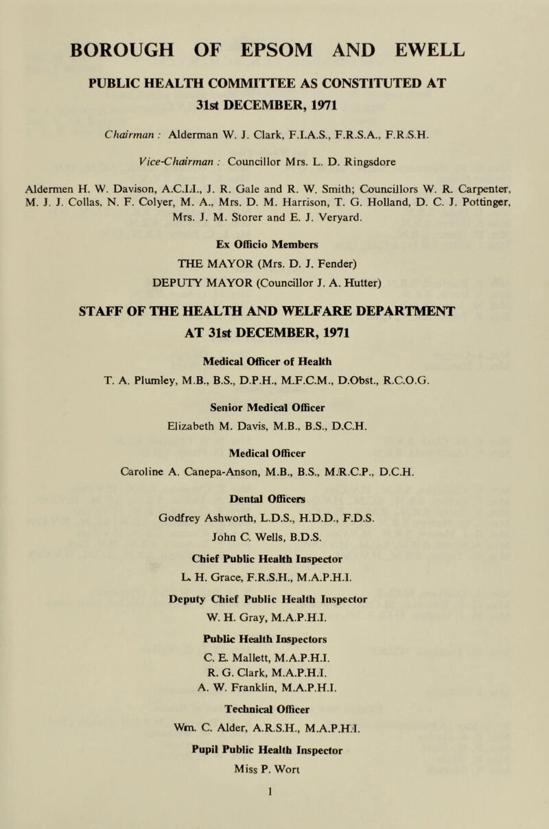 BOROUGH OF EPSOM AND EWELL PUBLIC HEALTH COMMITTEE AS CONSTITUTED AT 31st DECEMBER, 1971 Chairman : Alderman W. J. Clark. F.I.A.S., F.R.S.A., F.R.S.H. Vice-Chairman : Councillor Mrs. L. D. Ringsdore Aldermen H. W. Davison, A.C.LL, J. R. Gale and R. W. Smith; Councillors W. R. Carpenter, M. J. J. Collas, N. F. Colyer, M. A., Mrs. D. M. Harrison, T. G. Holland, D. C. J. Pottinger, Mrs. J. M. Storer and E. J. Veryard. Ex Officio Members THE MAYOR (Mrs. D. J. Fender) DEPUTY MAYOR (Councillor J. A. Hutter) STAFF OF THE HEALTH AND WELFARE DEPARTMENT AT 31st DECEMBER, 1971 Medical Officer of Health T. A. Plumley, M.B., B.S., D.P.H., M.F.C.M., D.Obst., R.C.O.G. Senior Medical Officer Elizabeth M. Davis, M.B., B.S., D.C.H. Medical Officer Caroline A. Canepa-Anson, M.B., B.S., MjR.C.P., D.C.H. Dental Officers Godfrey Ashworth, L.D.S., H.D.D., F.D.S. John C. Wells, B.D.S. Chief Public Health Inspector L, H. Grace, F.R.S.H., M.A.P.H.l. Deputy Chief Public Health Inspector W. H. Gray, M.A.P.H.l. Public Health Inspectors C. E. Mallett, M.A.P.H.l. R. G. Clark, M.A.P.H.l. A. W. Franklin, M.A.P.H.l. Technical Officer Wm. C. Alder, A.R.S.H., M.A.P.H.l. Pupil Public Health Inspector Miss P. Won