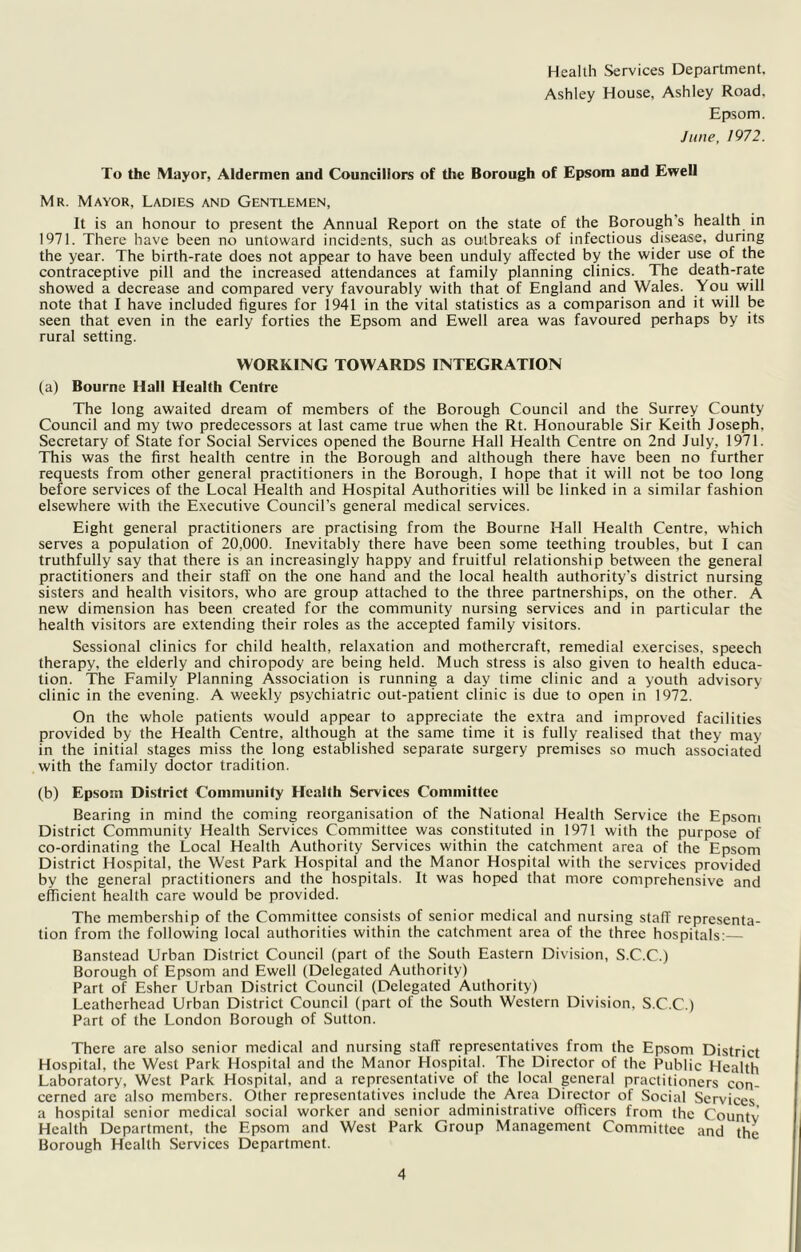 Health Services Department. Ashley House, Ashley Road, Epsom. June, 1972. To the Mayor, Aldermen and Councillors of the Borough of Epsom and Ewell Mr. Mayor, Ladies and Gentlemen, It is an honour to present the Annual Report on the state of the Borough’s health in 1971. There have been no untoward incidents, such as outbreaks of infectious disease, during the year. The birth-rate does not appear to have been unduly affected by the wider use of the contraceptive pill and the increased attendances at family planning clinics. The death-rate showed a decrease and compared very favourably with that of England and Wales. You will note that I have included figures for 1941 in the vital statistics as a comparison and it will be seen that even in the early forties the Epsom and Ewell area was favoured perhaps by its rural setting. WORKING TOWARDS INTEGRATION (a) Bourne Hall Health Centre The long awaited dream of members of the Borough Council and the Surrey County Council and my two predecessors at last came true when the Rt. Honourable Sir Keith Joseph, Secretary of State for Social Services opened the Bourne Hall Health Centre on 2nd July, 1971. This was the first health centre in the Borough and although there have been no further requests from other general practitioners in the Borough, I hope that it will not be too long before services of the Local Health and Hospital Authorities will be linked in a similar fashion elsewhere with the E.xecutive Council’s general medical services. Eight general practitioners are practising from the Bourne Hall Health Centre, which serves a population of 20,000. Inevitably there have been some teething troubles, but I can truthfully say that there is an increasingly happy and fruitful relationship between the general practitioners and their staff on the one hand and the local health authority’s district nursing sisters and health visitors, who are group attached to the three partnerships, on the other. A new dimension has been created for the community nursing services and in particular the health visitors are extending their roles as the accepted family visitors. Sessional clinics for child health, relaxation and mothercraft, remedial exercises, speech therapy, the elderly and chiropody are being held. Much stress is also given to health educa- tion. The Family Planning Association is running a day time clinic and a youth advisory- clinic in the evening. A weekly psychiatric out-patient clinic is due to open in 1972. On the whole patients would appear to appreciate the extra and improved facilities provided by the Health Centre, although at the same time it is fully realised that they may in the initial stages miss the long established separate surgery premises so much associated with the family doctor tradition. (b) Epsom District Community Health Services Committee Bearing in mind the com.ing reorganisation of the National Health Service the Epsom District Community Health Services Committee was constituted in 1971 with the purpose of co-ordinating the Local Health Authority Services within the catchment area of the Epsom District Hospital, the West Park Hospital and the Manor Hospital with the services provided by the general practitioners and the hospitals. It was hoped that more comprehensive and efficient health care would be provided. The membership of the Committee consists of senior medical and nursing staff representa- tion from the following local authorities within the catchment area of the three hospitals:— Banstead Urban District Council (part of the South Eastern Division, S.C.C.) Borough of Epsom and Ewell (Delegated Authority) Part of Esher Urban District Council (Delegated Authority) Lcatherhead Urban District Council (part of the South Western Division, S.C.C.) Part of the London Borough of Sutton. There are also senior medical and nursing staff representatives from the Epsom District Hospital, the West Park Hospital and the Manor Hospital. The Director of the Public Health Laboratory, West Park Hospital, and a representative of the local general practitioners con- cerned arc also members. Other representatives include the Area Director of Social Services a hospital senior medical social worker and senior administrative officers from the Countv Health Department, the Epsom and West Park Group Management Committee and the Borough Health Services Department.