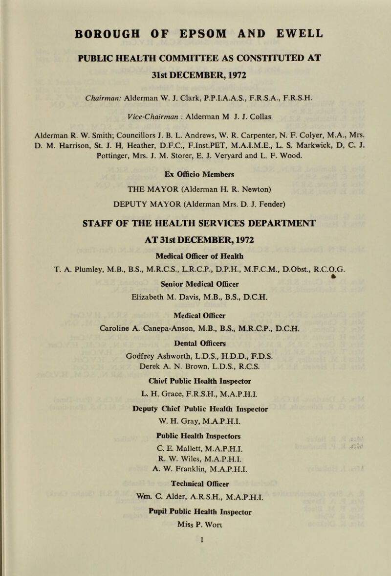 BOROUGH OF EPSOM AND EWELL PUBLIC HEALTH COMMITTEE AS CONSTITUTED AT 31st DECEMBER, 1972 Chairman: Alderman W. J. Clark, P.P.I.A.A.S., F.R.S.A., F.R.S.H. Vice-Chairman : Alderman M J. J. Collas Alderman R. W. Smith; Councillors J. B. L. Andrews, W. R. Carpenter, N. F. Colyer, M.A., Mrs. D. M. Harrison, St. J. H. Heather, D.F.C., F.lnst.PET, M.A.I.M.E., L. S. Markwick, D, C. J, Pottinger, Mrs. J. M. Storer, E. J. Veryard and L. F. Wood. Ex Officio Members THE MAYOR (Alderman H. R. Newton) DEPUTY MAYOR (Alderman Mrs. D. J. Fender) STAFF OF THE HEALTH SERVICES DEPARTMENT AT 31st DECEMBER, 1972 Medical Officer of Health T. A. Plumley, M.B., B.S., M.R.C.S., L.R.C.P., D.P.H., M.F.C.M., D.Obst., R.C.O.G. * Senior Medical Officer Elizabeth M. Davis, M.B., B.S., D.C.H. Medical Officer Caroline A. Canepa-Anson, M.B., B.S., M.R.C.P., D.C.H. Dental Officers Godfrey Ashworth, L.D.S., H.D.D., F.D.S. Derek A. N. Brown. L.D.S., R.C.S. Chief Public Health Inspector L. H. Grace, F.R.S.H., M.A.P.H.I. Deputy Chief Public Health Inspector W. H. Gray, M.A.P.H.I. Public Health Inspectors C. E. Mallett, M.A.P.H.I. ‘ R. W. Wiles, M.A.P.H.I. A. W. Franklin, M.A.P.H.I. Technical Officer Wm. C. Alder, A.R.S.H., M.A.P.H.I. Pupil Public Health Inspector Miss P. Wort