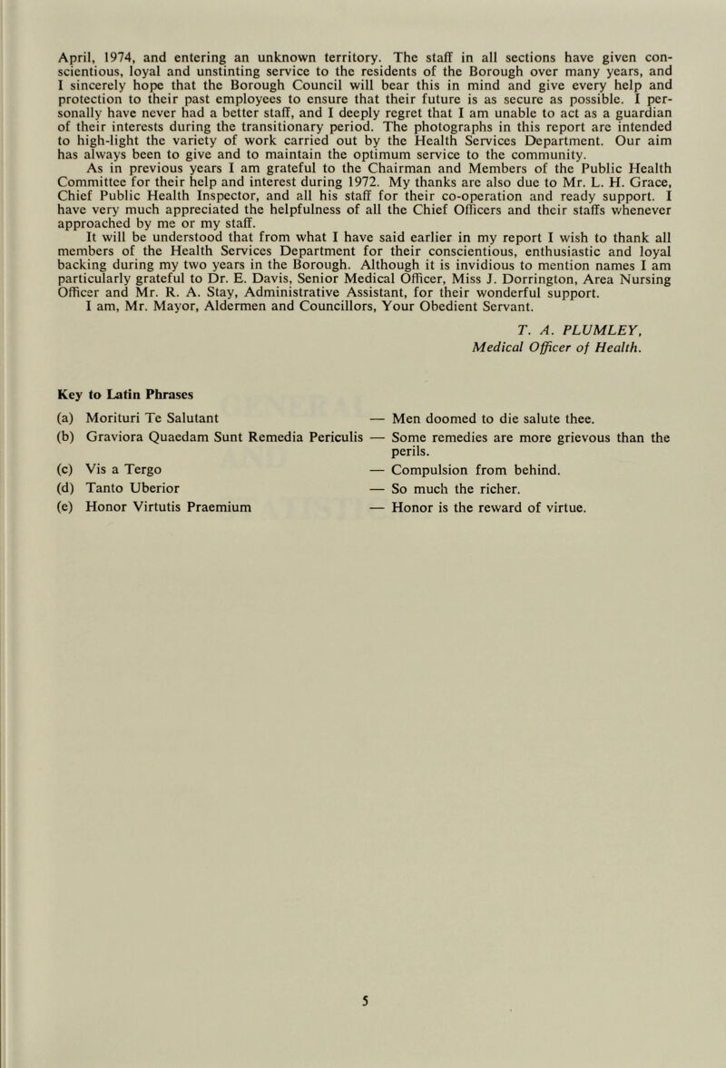 April, 1974, and entering an unknown territory. The staff in all sections have given con- scientious, loyal and unstinting service to the residents of the Borough over many years, and I sincerely hope that the Borough Council will bear this in mind and give every help and protection to their past employees to ensure that their future is as secure as possible. I per- sonally have never had a better staff, and I deeply regret that I am unable to act as a guardian of their interests during the transitionary period. The photographs in this report are intended to high-light the variety of work carried out by the Health Services Department. Our aim has always been to give and to maintain the optimum service to the community. As in previous years I am grateful to the Chairman and Members of the Public Health Committee for their help and interest during 1972. My thanks are also due to Mr. L. H. Grace, Chief Public Health Inspector, and all his staff for their co-operation and ready support. I have very much appreciated the helpfulness of all the Chief Officers and their staffs whenever approached by me or my staff. It will be understood that from what I have said earlier in my report I wish to thank all members of the Health Services Department for their conscientious, enthusiastic and loyal backing during my two years in the Borough. Although it is invidious to mention names I am particularly grateful to Dr. E. Davis, Senior Medical Officer, Miss J. Dorrington, Area Nursing Officer and Mr. R. A. Stay, Administrative Assistant, for their wonderful support. I am, Mr. Mayor, Aldermen and Councillors, Your Obedient Servant. T. A. PLUM LEY. Medical Officer of Health. Key to Latin Phrases (a) Morituri Te Salutant (b) Graviora Quaedam Sunt Remedia Periculis (c) Vis a Tergo (d) Tanto Uberior (e) Honor Virtutis Praemium — Men doomed to die salute thee. — Some remedies are more grievous than the perils. — Compulsion from behind. — So much the richer. — Honor is the reward of virtue.