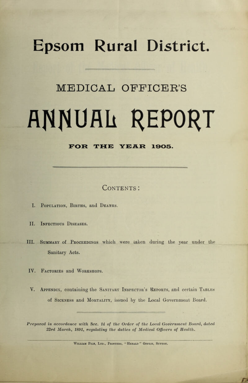 Epsom Rural District. MEDICAL OFFICER’S ANNOflli REPORT FOR THE YEAR 1305. Contents: I. Population, Births, and Deaths. II. Infectious Diseases. III. Summary of Proceedings which were taken during the year under the Sanitary Acts. IV. Factories and Workshops. V. Appendix, containing the Sanitary Inspector’s Reports, and certain Tables of Sickness and Mortality, issued by the Local Government Board. Prepared in accordance with Sec. 14 of the Order of the Local Government Board, dated 23rd March, 1891, regtdating the duties of Medical Officers of Health. William Pile, Ltd., Prihtebs, “Herald” Office, Sutton.