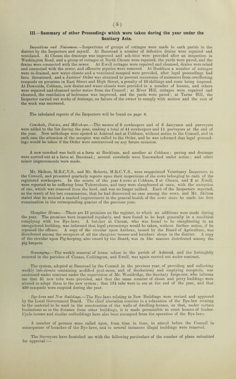 III.—Summary of other Proceedings which were taken during the year under the Sanitary Acts. Inspections and Nuisances.—-Inspections of groups of cottages were made in each parish in the district by the Inspectors and myself. At Banstead a number of defective drains were repaired and ventilated. At Cheam the drainage was improved and ash-bins were provided after an inspection in Washington Koad, and a group of cottages at North Cheam were repaired, the yards were paved, and the drains were connected with the sewer. At Ewell cottages were repaired and cleansed, drains were relaid and connected with the sewer, and offensive pigsties were removed. At Bookhaiu a number of cottages were re-drained, new water-closets and a ventilated cesspool were provided, after legal proceedings had been threatened, and a Justices’ Order was obtained to prevent recurrence of nuisances from overflowing cesspools on premises in East Street and High Street, a penalty of 10 shillings and costs being imposed. At Downside, Cobham, new drains and water-closets were provided to a number of houses, and others were repaired and cleansed under notice from the Council ; at Elver Hill, cottages were repaired and cleansed, the ventilation of bedrooms was improved, and the yards were paved ; at Tartar Hill, the Inspector carried out works of drainage, on failure of the owner to comply with notices and the cost of the work was recovered. The tabulated reports of the Inspectors will be found on page 8. Cowsheds, Dairies, and Millcshops.—The names of 6 cowkeepers and of 6 dairymen and purveyors were added to the list during the year, making a total of 44 cowkeepers and 14 purveyors at the end of the year. New milkshops were opened at Ashtead and at Cobham, without notice to the Council, and in each case the attention of the occupier was called to the Order, and he was informed that legal proceed- ings would be taken if the Order were contravened on any future occasion. A new cowshed was built at a farm at Bookham, and another at Cobham ; paving and drainage were carried out at a farm at Banstead ; several cowsheds were limewashed under notice; and other minor improvements were made. Mr. Skilton, M.R.C.V.S., and Mr. Roberts, M.R.C.V.S., were reappointed Veterinary Inspectors to the Council, and presented quarterly reports upon their inspections of the cows belonging to each of the registered cowkeepers. In the course of the year 4 cows at Cobham, 2 at Cheam, and 2 at Ewell, were reported to be suffering from Tuberculosis, and tney were slaughtered at once, with the exception of one, which was removed from the herd, and was no longer milked. Each of the Inspectors reported, as the result of his last examination, that he had discovered no case among the cows, and Mr. Skilton stated that he noticed a marked improvement in the general health of the cows since ho made his first examination in the corresponding quarter of the previous year. Slaufihter Houses.—There are 15 premises on the register, to which no additions were made during the year. The premises were inspected regularly, and were found to be kept generally in a condition complying with tlie Bye-laws. A butcher at Cheam, who was found to be slaughtering in an unregistered building, was informed that legal [iroceedings would be taken, without further notice, if he repeated the offence. A copy of the circular upon Anthrax, issued by the Board of Agriculture, was distributed among the occupiers of all the slaughter houses and butchers shops in the district. A copy of the circular upon Pig-keeping, also issued by the Board, was in like manner distributed among the pig-keepers. Scavengintp—The weekly removal of house refuse in the parish of Ashtead, and the fortnightly removal in the parishes of Cheam, Cuddington, and Ewell, was again carried out under contract. The system, adopted at Banstead by the Council in the previous year, of providing and collecting- weekly tub-closets containing acidified peat-moss, and of deodorising and emptying cesspools, was continued under contract under the supervision of Mr. Wooldridge, the Sanitary Inspector, who informs me that 51 new tubs were provided, and that the same number of closet and privy buildings were altered to adapt them to the now system; that 131 tubs were in use at the end of the year, and that 430 cesspools were emptied during the year. Bye-laws and New Buihlings.—The Bye-laws relating to New Buildings were revised and approved by the Local Government Board. The chief alteration consists in a relaxation of the Bye-law relating to the material to be used in the construction of the walls of dwelling-houses, so that, under certain limitations as to the distance from other buildings, it is made permissible to erect houses of timber. Cycle-houses and similar outbuildings have also been exempted from the operation of the Bye-laws. A number of persons were called upon, from time to time, to attend before the Council in consequence of breaches of the Bye-laws, and in several instances illegal buildings were removed. The Surveyors have furnished me with the following particulars of the number of plans submitted for approval :—