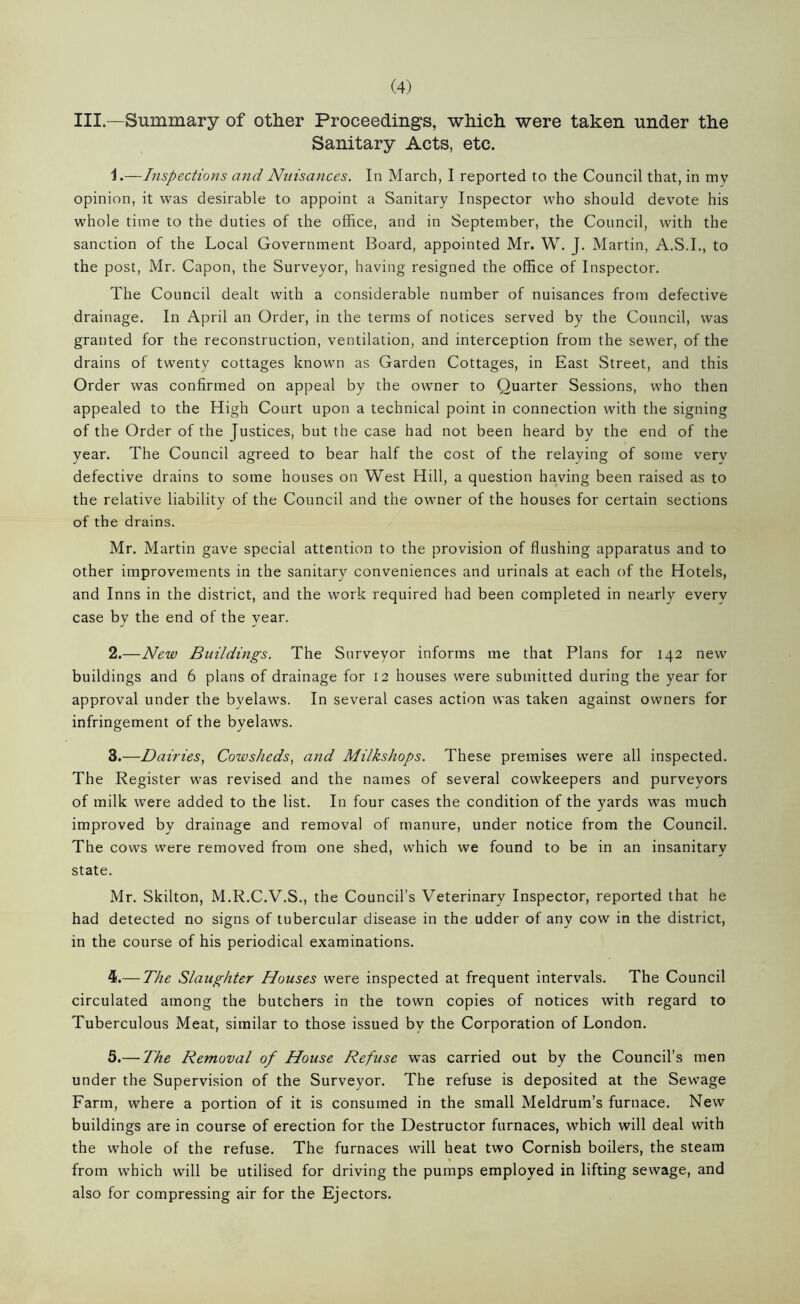 III.—Summary of other Proceedings, which were taken under the Sanitary Acts, etc. 1. —Inspections and Nuisances. In March, I reported to the Council that, in my opinion, it was desirable to appoint a Sanitary Inspector who should devote his whole time to the duties of the office, and in September, the Council, with the sanction of the Local Government Board, appointed Mr. W. J. Martin, A.S.I., to the post, Mr. Capon, the Surveyor, having resigned the office of Inspector. The Council dealt with a considerable number of nuisances from defective drainage. In April an Order, in the terms of notices served by the Council, was granted for the reconstruction, ventilation, and interception from the sewer, of the drains of twenty cottages known as Garden Cottages, in East Street, and this Order was confirmed on appeal by the owner to Quarter Sessions, who then appealed to the High Court upon a technical point in connection with the signing of the Order of the Justices, but the case had not been heard by the end of the year. The Council agreed to bear half the cost of the relaying of some very defective drains to some houses on West Hill, a question having been raised as to the relative liability of the Council and the owner of the houses for certain sections of the drains. Mr. Martin gave special attention to the provision of flushing apparatus and to other improvements in the sanitary conveniences and urinals at each of the Hotels, and Inns in the district, and the work required had been completed in nearly every case by the end of the year. 2. —New Buildings. The Surveyor informs me that Plans for 142 new buildings and 6 plans of drainage for 12 houses were submitted during the year for approval under the byelaws. In several cases action was taken against owners for infringement of the byelaws. 3. —Dairies, Cowsheds, and Milkshops. These premises were all inspected. The Register was revised and the names of several cowkeepers and purveyors of milk were added to the list. In four cases the condition of the yards was much improved by drainage and removal of manure, under notice from the Council. The cows were removed from one shed, which we found to be in an insanitary state. Mr. Skilton, M.R.C.V.S., the Council’s Veterinary Inspector, reported that he had detected no signs of tubercular disease in the udder of any cow in the district, in the course of his periodical examinations. 4. — The Slaughter Houses were inspected at frequent intervals. The Council circulated among the butchers in the town copies of notices with regard to Tuberculous Meat, similar to those issued by the Corporation of London. 5. — The Removal of House Refuse was carried out by the Council’s men under the Supervision of the Surveyor. The refuse is deposited at the Sewage Farm, where a portion of it is consumed in the small Meldrum’s furnace. New buildings are in course of erection for the Destructor furnaces, which will deal with the whole of the refuse. The furnaces will heat two Cornish boilers, the steam from which will be utilised for driving the pumps employed in lifting sewage, and also for compressing air for the Ejectors.