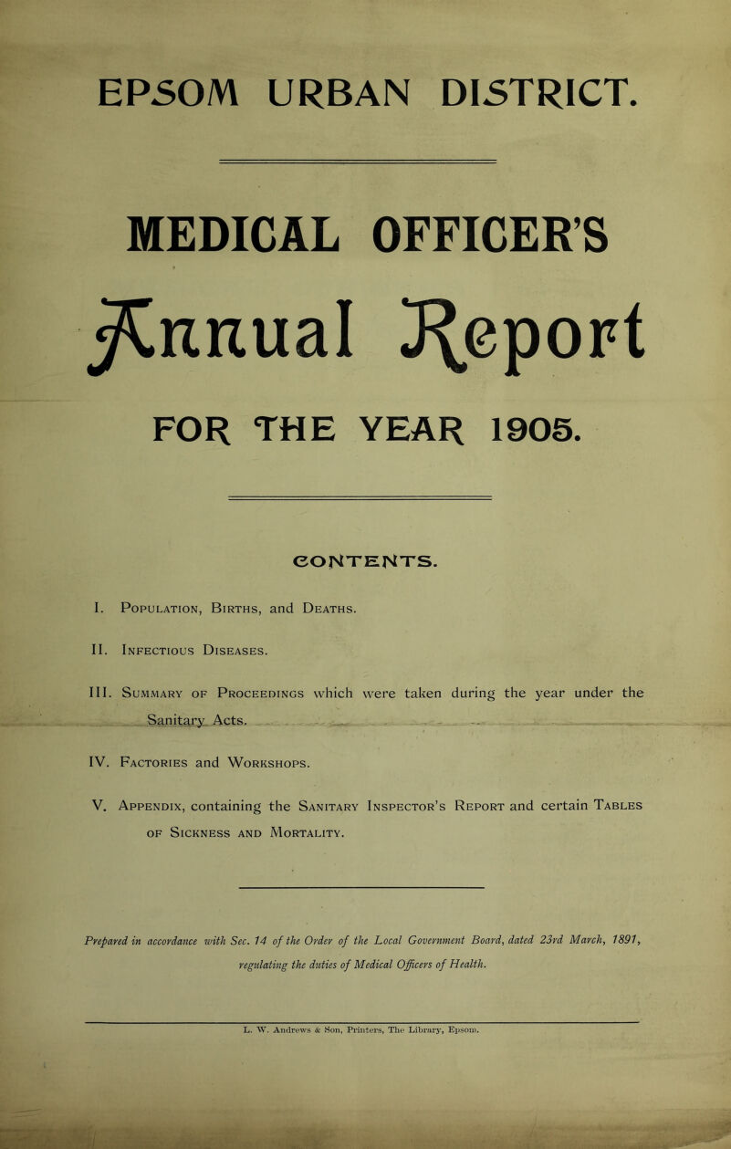 EPSOM URBAN DISTRICT MEDICAL OFFICER’S jfcnnual Report FOR THE YEAR 1905. CONTENTS. I. Population, Births, and Deaths. II. I nfectious Diseases. III. Summary of Proceedings which were taken during the year under the Sanitary Acts. _ . - .. IV. Factories and Workshops. V. Appendix, containing the Sanitary Inspector’s Report and certain Tables of Sickness and Mortality. Prepared in accordance with Sec. 14 of the Order of the Local Government Board, dated 23rd March, 1891, regulating the duties of Medical Officers of Health. L. W. Andrews & Son, Printers, The Library, Epsom.