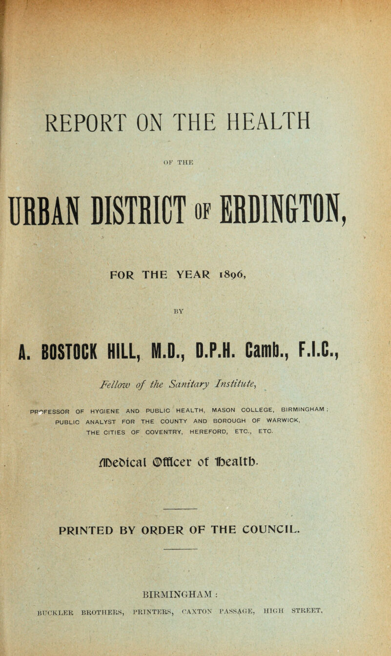 OP' THE URBAN DISTRICT of ERDINGTON, FOR THE YEAR 1896, BY A. 80ST0CK HILL, M.D., D.P.H. Camb., F.I.G., Fellow of the Sanitary Institute, PROFESSOR OF HYGIENE AND PUBLIC HEALTH, MASON COLLEGE, BIRMINGHAM ; PUBLIC ANALYST FOR THE COUNTY AND BOROUGH OF WARWICK, THE CITIES OF COVENTRY, HEREFORD, ETC,, ETC. /Ibebical ©tHcer ot Ibealtb. PRINTED BY ORDER OF THE COUNCIL. BIRMINGHAM : BUCKLER BROTHERS, PRINTERS, CANTON PASSAGE, HIGH STREET,