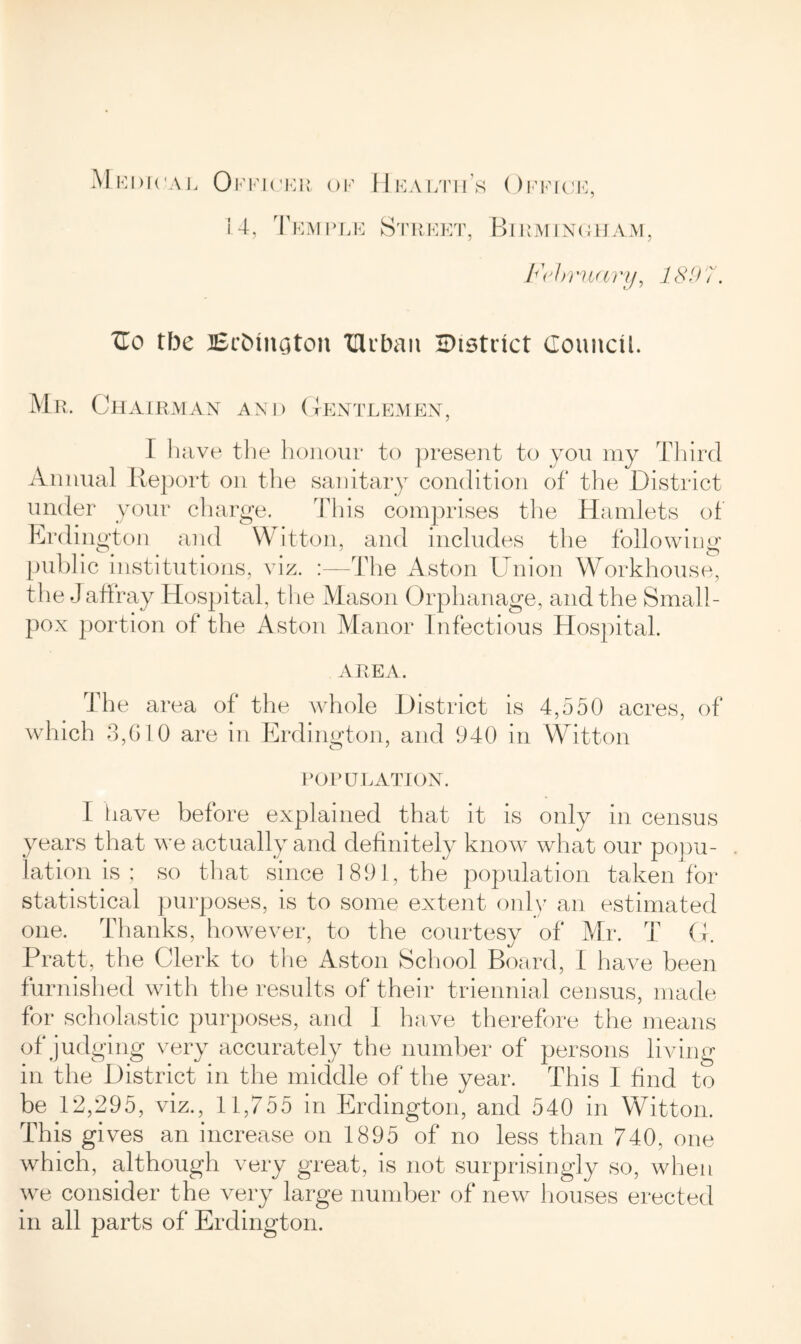 14, Temple Street, Office, Birm INGHAM, Fdtruary, 1897. TLo the Brfcmaton TUtban HMstuct Council Mr. Chairman and Gentlemen, I have the honour to present to you my Third Annual Report on the sanitary condition of the District under your charge. This comprises the Hamlets of Erdington and Witton, and includes the following public institutions, viz. :—The Aston Union Workhouse, the Jaffray Hospital, the Mason Orphanage, and the Small- pox portion of the Aston Manor Infectious Hospital. area. The area of the whole District is 4,550 acres, of which 3,610 are in Erdington, and 940 in Witton POPULATION. I have before explained that it is only in census years that we actually and definitely know what our popu- lation is ; so that since 1891, the population taken for statistical purposes, is to some extent only an estimated one. Thanks, however, to the courtesy of Mr. T G. Pratt, the Clerk to the Aston School Board, 1 have been furnished with the results of their triennial census, made for scholastic purposes, and 1 have therefore the means of judging very accurately the number of persons living in the District in the middle of the year. This 1 find to be 12,295, viz., 11,755 in Erdington, and 540 in Witton. This gives an increase on 1895 of no less than 740, one which, although very great, is not surprisingly so, when we consider the very large number of new houses erected in all parts of Erdington.