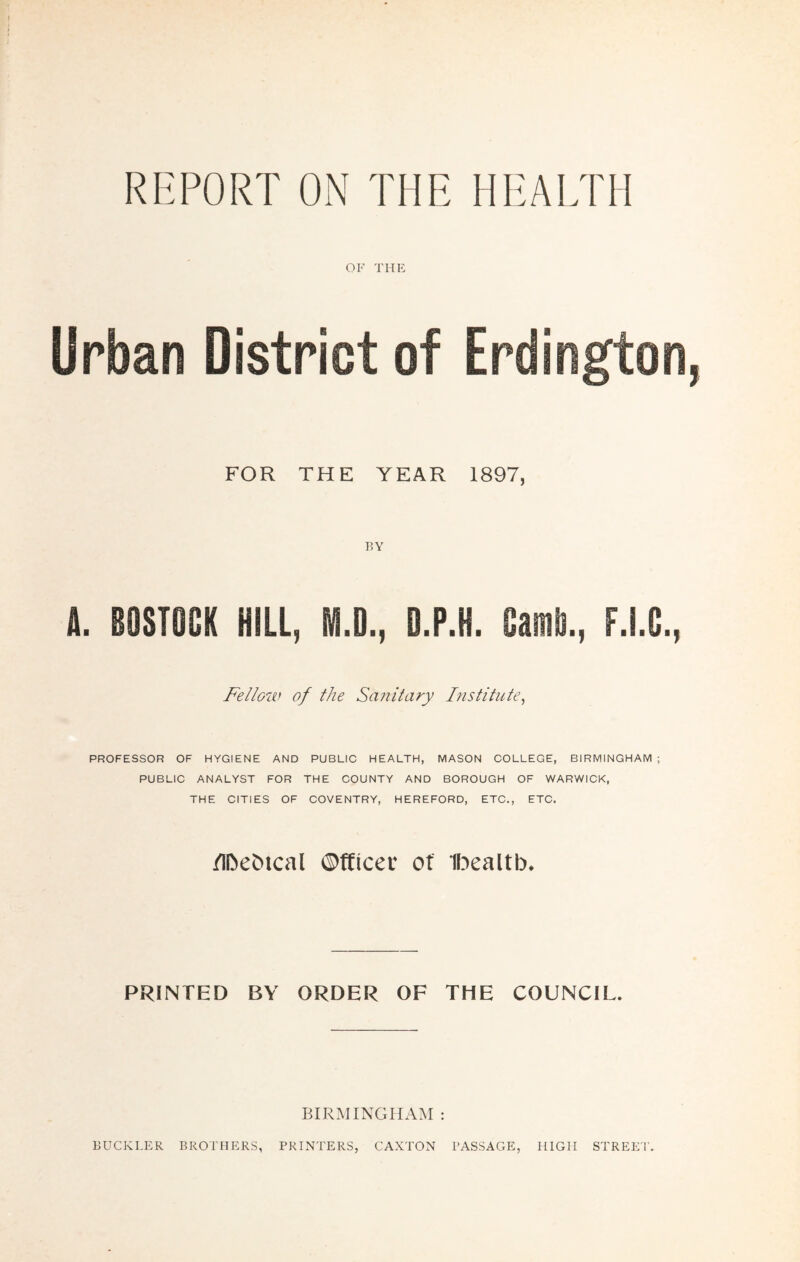 RKPORT ON THE HEALTH OF the: Urban District of FOR THE YEAR 1897, A. BOSTOCK HILl, M.D., D.P.H. Fellow of the Sanitary Fistitute^ PROFESSOR OF HYGIENE AND PUBLIO HEALTH, MASON COLLEGE, BIRMINGHAM ; PUBLIC ANALYST FOR THE COUNTY AND BOROUGH OF WARWICK, THE CITIES OF COVENTRY, HEREFORD, ETC., ETC. /iDeiJical ©fticec ot ihealtb. PRINTED BY ORDER OF THE COUNCIL. BIRMINGHAM : BUCKLI:R brothers, printers, CAXTON passage, high STREET'.