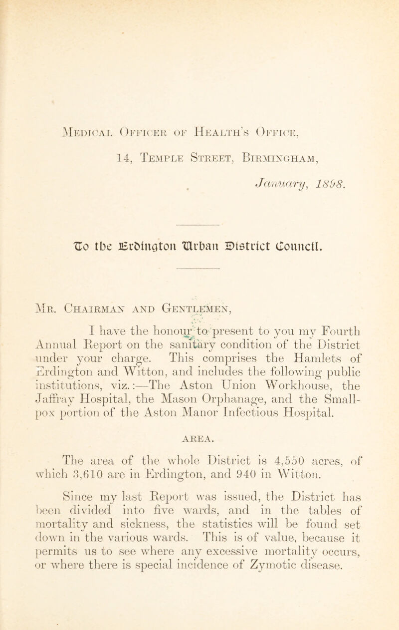 14, Temple S'riiEET, Birmixgpiam, January, 1898. Uo tbe iBrbinaton 'Clibaii 2Di9ti1ct cTounciL Mr. Chairman and Gentlemen, ». ■* I have the honour; to.-'present to you my Fourth Annual lieport on the sanitary condition of the District under your charge. This comprises the Hamlets of Erdington and Witton, and includes the following public institutions, viz.:—The Aston Union Workhouse, the Jaffray Hospital, the Mason Orphanage, and the Small- })ox portion of the Aston Manor Infectious Hospital. AREA. The area of the whole District is 4,550 acres, of which 3,G10 are in Erdington, and 940 in Witton. Since my last Deport was issued, the District has l)een divided into five wards, and in the tables of mortality and sickness, the statistics will be found set down in the various wards. This is of value, because it })ermits us to see where any excessive mortality occurs, or vdiere there is special incidence of Zymotic disease.