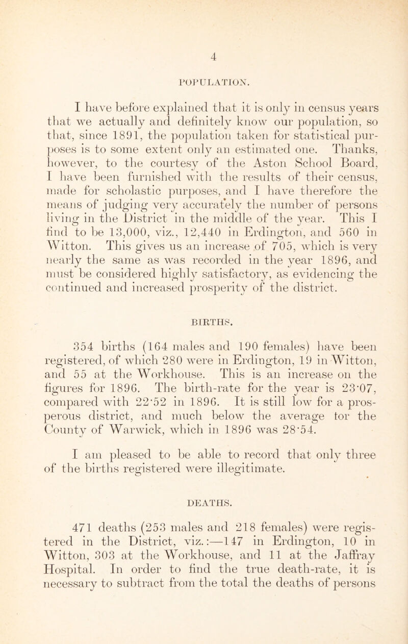 POPULATION. I have before ex])laiDed that it is only in census years that we actually and definitely know our population, so that, since 1891, the population taken for statistical pur- poses is to some extent only an estimated one. Thanks, however, to the courtesy of the Aston School Board, I liave been furnished with the results of their census, made for scholastic purposes, and I have therefore the means of judging very accurafely the number of persons living in the District in the middle of the year. This I hnd to be 13,000, viz., 12,440 in Erdington, and 560 in Witton. This gives us an increase of 705, wdiich is very nearly the same as was recorded in the year 1896, and must be considered highly satisfactory, as evidencing the continued and increased prosperity of the district. BIRTHS. 354 births (164 males and 190 females) liave been registered, of which 280 were in Erdington, 19 in Witton, and 55 at the Workhouse. This is an increase on the figures for 1896. The birth-rate for the year is 23*07, compared with 22*52 in 1896. It is still low for a pros- perous district, and much below the average tor the Countv of Warwick, which in 1896 was 28*54. I am pleased to be able to record that only three of the births registered were illegitimate. DEATHS. 471 deaths (253 males and 218 females) were regis- tered in the District, viz.:—147 in Erdington, 10 in Witton, 303 at the Workhouse, and 11 at the Jaffray Hospital. In order to find the true death-rate, it is necessary to subtract from the total the deaths of persons