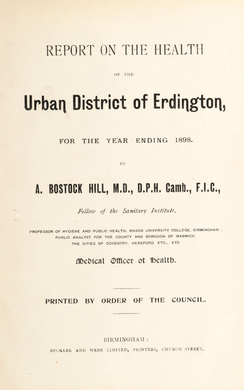 REPORT ON THE HEALTH OF THE Urban District of Erdington, FOR THE YEAR ENDING 1898. BY A. BOSTOCK HILL, M.D., D.P.H. OamD,, F.I.C., Fellow of the Sanitary Institute, PROFESSOR OF HYGIENE AND PUBLIC HEALTH, MASON UNIVERSITY COLLEGE, BIRMINGHAM PUBLIC ANALYST FOR THE COUNTY AND BOROUGH OF WARWICK, THE CITIES OF COVENTRY, HEREFORD, ETC., ETC, Medical ©fficer ot ibealtb. PRINTED BY ORDER OF THE COUNCIL. BIRMINGHAM : BUCKLER AND WEBB LIMITED, PRINTERS, CHURCH STREET,