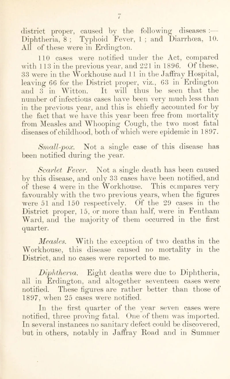district proper, caused by the following diseases Diphtheria, 8 ; Typhoid Fever, 1 ; and Diarrhoea, 10. All of these were in Erdington. CJ 110 cases were notified under the Act, compared with 113 in the previous year, and 221 in 1896. Of these, 33 were in the Workhouse and 11 in the Jaffray Hospital, leaving 66 for the District proper, viz., 63 in Erdington and 3 in Witton. It will thus be seen that the number of infectious cases have been very much less than in the previous year, and this is chiefly accounted for by the fact that we have this year been free from mortality from Measles and Whooping Cough, the two most fatal diseases of childhood, both of which were epidemic in 1897. Small-pox. Not a single case of this disease has been notified during the year. Scarlet Fever. Not a single death has been caused by this disease, and only 33 cases have been notified, and of these 4 were in the Workhouse. This compares very favourably with the two previous years, when the figures were 51 and 150 respectively. Of the 29 cases in the District proper, 15, or more than half, were in Fentham Ward, and the majority of them occurred in the first quarter. Measles. With the exception of two deaths in the Workhouse, this disease caused no mortality in the District, and no cases were reported to me. Diphtheria. Eight deaths were due to Diphtheria, all in Erdington, and altogether seventeen cases were notified. These figures are rather better than those of 1897, when 25 cases were notified. In the first quarter of the year seven cases were notified, three proving fatal. One of them was imported. In several instances no sanitary defect could be discovered, but in others, notably in Jaffray Hoad and in Summer