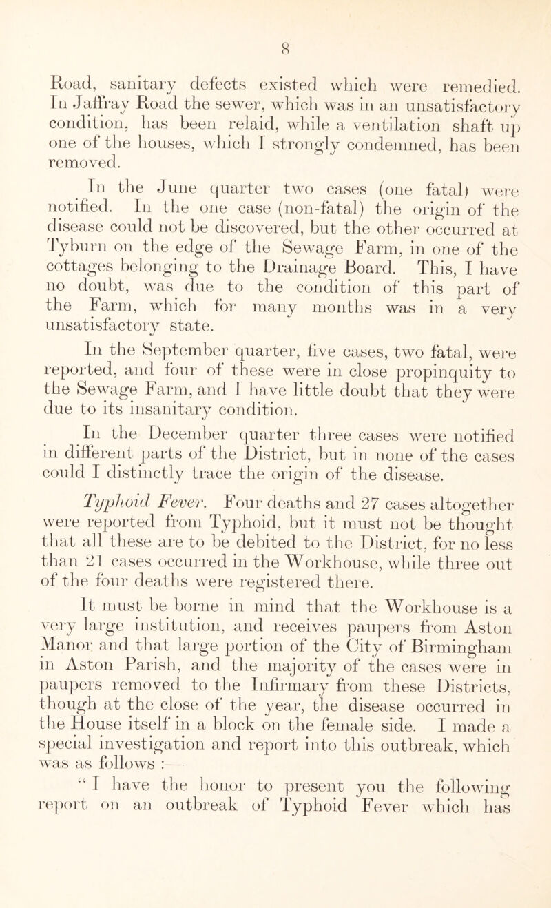 Road, sanitary defects existed which were remedied. In Jaffray Road the sewer, which was in an unsatisfactory condition, has been relaid, while a ventilation shaft up one of the houses, which I strongly condemned, has been removed. In the June quarter two cases (one fatal) were notified. In the one case (non-fatal) the origin of the disease could not be discovered, but the other occurred at Tyburn on the edge of the Sewage Farm, in one of the cottages belonging to the Drainage Board. This, I have no doubt, was clue to the condition of this part of the Farm, which for many months was in a very unsatisfactory state. In the September quarter, five cases, two fatal, were reported, and four of these were in close propinquity to the Sewage Farm, and 1 have little doubt that they were due to its insanitary condition. In the December quarter three cases were notified in different parts of the District, but m none of the cases could I distinctly trace the origin of the disease. Typhoid Fever. Four deaths and 27 cases altogether were reported from Typhoid, but it must not be thought that all these are to be debited to the District, for no less than 21 cases occurred in the Workhouse, while three out of the four deaths were registered there. It must be borne m mind that the Workhouse is a very large institution, and receives paupers from Aston Manor and that large portion of the City of Birmingham in Aston Parish, and the majority of the cases were in paupers removed to the Infirmary from these Districts, though at the close of the year, the disease occurred in the House itself in a block on the female side. I made a special investigation and report into this outbreak, which was as follows :— “ I have the honor to present you the following report on an outbreak of Typhoid Fever which has
