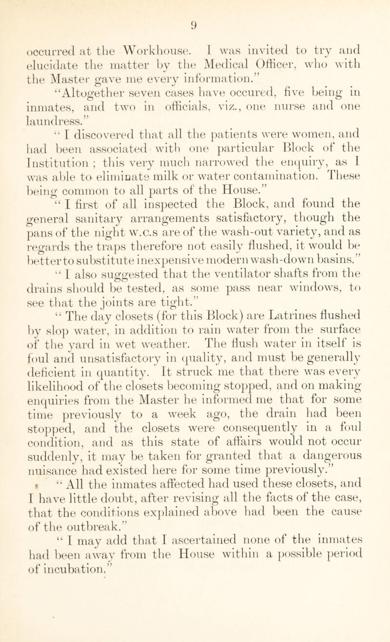 occurred at the Workhouse. 1 was invited to try and elucidate the matter by the Medical Officer, who with the Master gave me every information.” “Altogether seven cases have occured, five being in inmates, and two in officials, viz., one nurse and one laundress.” “ I discovered that all the patients were women, and had been associated with one particular Block of the Institution ; this very much narrowed the enquiry, as I was able to eliminate milk or water contamination. These being common to all parts of the House.” “ I first of all inspected the Block, and found the general sanitary arrangements satisfactory, though the pans of the night w.c.s are of the wash-out variety, and as regards the traps therefore not easily flushed, it would be better to substitute inexpensive modern wash-down basins.” “ I also suggested that the ventilator shafts from the drains should be tested, as some pass near windows, to see that the joints are tight.” “ The day closets (for this Block) are Latrines flushed by slop water, in addition to rain water from the surface of the yard in wet weather. The flush water in itself is foul and unsatisfactory in quality, and must be generally deficient in quantity. It struck me that there was every likelihood of the closets becoming stopped, and on making enquiries from the Master he informed me that for some time previously to a week ago, the drain had been stopped, and the closets were consequently in a foul condition, and as this state of affairs would not occur suddenly, it may be taken for granted that a dangerous nuisance had existed here for some time previously.” “ All the inmates affected had used these closets, and I have little doubt, after revising all the facts of the case, that the conditions explained above had been the cause of the outbreak.” “ I may add that I ascertained none of the inmates had been away from the House within a possible period of incubation.”