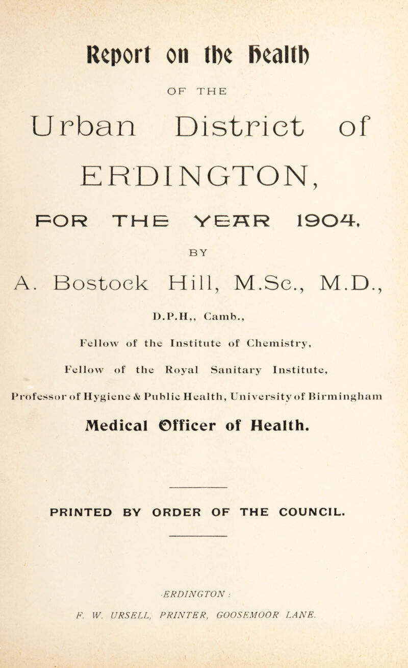 Report on tpe Realtp OF TH E Urban District of ERDINGTON, F=OR THE YEKR 190-4-, BY A. Bostoek Hill, M.Se., M.D., D.P.H,, Camb., Fellow of the Institute of Chemistry, Fellow of the Royal Sanitary Institute, Professor of Hj^giene & Public Health, University of Birmingham Medical Officer of Health. PRINTED BY ORDER OF THE COUNCIL. ■ ERDINGTON : F. W. URSELL, PRINTER, GOOSEMOOR LANE.