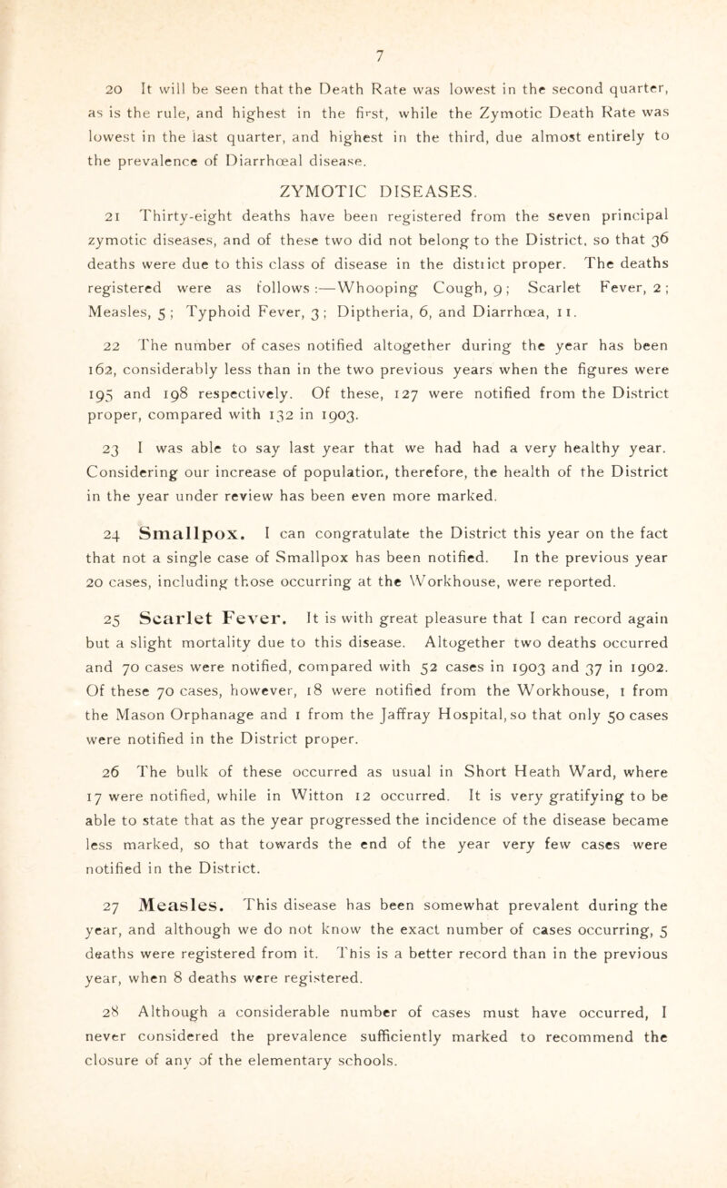 20 It will be seen that the Death Rate was lowest in the second quarter, as is the rule, and highest in the first, while the Zymotic Death Rate was lowest in the last quarter, and highest in the third, due almost entirely to the prevalence of Diarrhceal disease. ZYMOTIC DISEASES. 21 Thirty-eight deaths have been registered from the seven principal zymotic diseases, and of these two did not belong to the District, so that 36 deaths were due to this class of disease in the disttict proper. The deaths registered were as follows:—Whooping Cough, 9; Scarlet Fever, 2 ; Measles, 5; Typhoid Fever, 3; Diptheria, 6, and Diarrhoea, ii. 22 The number of cases notified altogether during the year has been 162, considerably less than in the two previous years when the figures were 195 and 198 respectively. Of these, 127 were notified from the District proper, compared with 132 in 1903. 23 I was able to say last year that we had had a very healthy year. Considering our increase of population, therefore, the health of the District in the year under review has been even more marked. 24 Smallpox. I can congratulate the District this year on the fact that not a single case of Smallpox has been notified. In the previous year 20 cases, including those occurring at the Workhouse, were reported. 25 Scarlet Fever. It is with great pleasure that I can record again but a slight mortality due to this disease. Altogether two deaths occurred and 70 cases were notified, compared with 52 cases in 1903 and 37 in 1902. Of these 70 cases, however, 18 were notified from the Workhouse, i from the Mason Orphanage and i from the Jaffray Hospital, so that only 50 cases were notified in the District proper. 26 The bulk of these occurred as usual in Short Heath Ward, where 17 were notified, while in Witton 12 occurred. It is very gratifying to be able to state that as the year progressed the incidence of the disease became less marked, so that towards the end of the year very few cases were notified in the District. 27 Measles. This disease has been somewhat prevalent during the year, and although we do not know the exact number of cases occurring, 5 deaths were registered from it. This is a better record than in the previous year, when 8 deaths were registered. 28 Although a considerable number of cases must have occurred, I never considered the prevalence sufficiently marked to recommend the closure of any of the elementary schools.