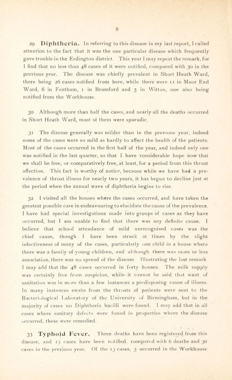 29 Diphtheria. In referring to this disease in my last report, I called attention to the fact that it was the one particular disease which frequently gave trouble in the Erdington district. This year I may repeat the remark, for I find that no less than 48 cases of it were notified, compared with 30 in the previous year. The disease was chiefly prevalent in Short Heath Ward, there being 26 cases notified from here, while there were ii in Moor End Ward, 6 in Fentham, i in Bromford and 3 in Wittoii, one also being notified from the Workhouse. 30 Although more than half the cases, and nearly all the deaths occurred in Short Heath Ward, most ot them were sporadic. 31 The disease generally was milder than in the previous 'year, indeed some of the cases were so mild as hardly to affect the health of the patients. Most of the cases occurred in the first half of the year, and indeed only one was notified in the last quarter, so that I have considerable hope now that we shall be free, or comparatively free, at least, for a period from this throat affection. This fact is worthy of notice, because while we have had a pre- valence of throat illness for nearly two years, it has begun to decline just at the period when the annual wave of diphtheria begins to rise. I 32 I visited all the houses where the cases occurred, and have taken the greatest possible care in endeavouring to elucidate the cause of the prevalence. I have had special investigations made into groups of cases as they have occurred, but I am unable to find that there was any definite cause. I believe that school attendance of mild unrecognised cases was the chief cause, though I have been stri-ick at times by the slight infectiveness of many of the cases, particularly one child in a house where there was a family of young children, and although there was more br less association, there was no spread of the disease. Illustrating the last remark 1 may add that the 48 cases occurred in forty houses, d'he milk supply was certainly free from suspicion, while'it cannot be said that want of sanitation was in more than a few instances a predisposing cause of illness. In many instances swabs from the throats of patients were sent to the Bacteriological Laboratory of the University of Birmingham, but in the majority of cases no Diphtheria bacilli were found. I may add that in all cases where sanitary defects were found in properties where the disease (..ccurred, these were remedied. ■i „ 33 Typlioid Fever. Three deaths have been registered from this disease, and 13 ('ases have been notified, compart d with 6 deaths and 30 cases in the previous year. Of the 13 cases, 3 occurred in the Workhouse