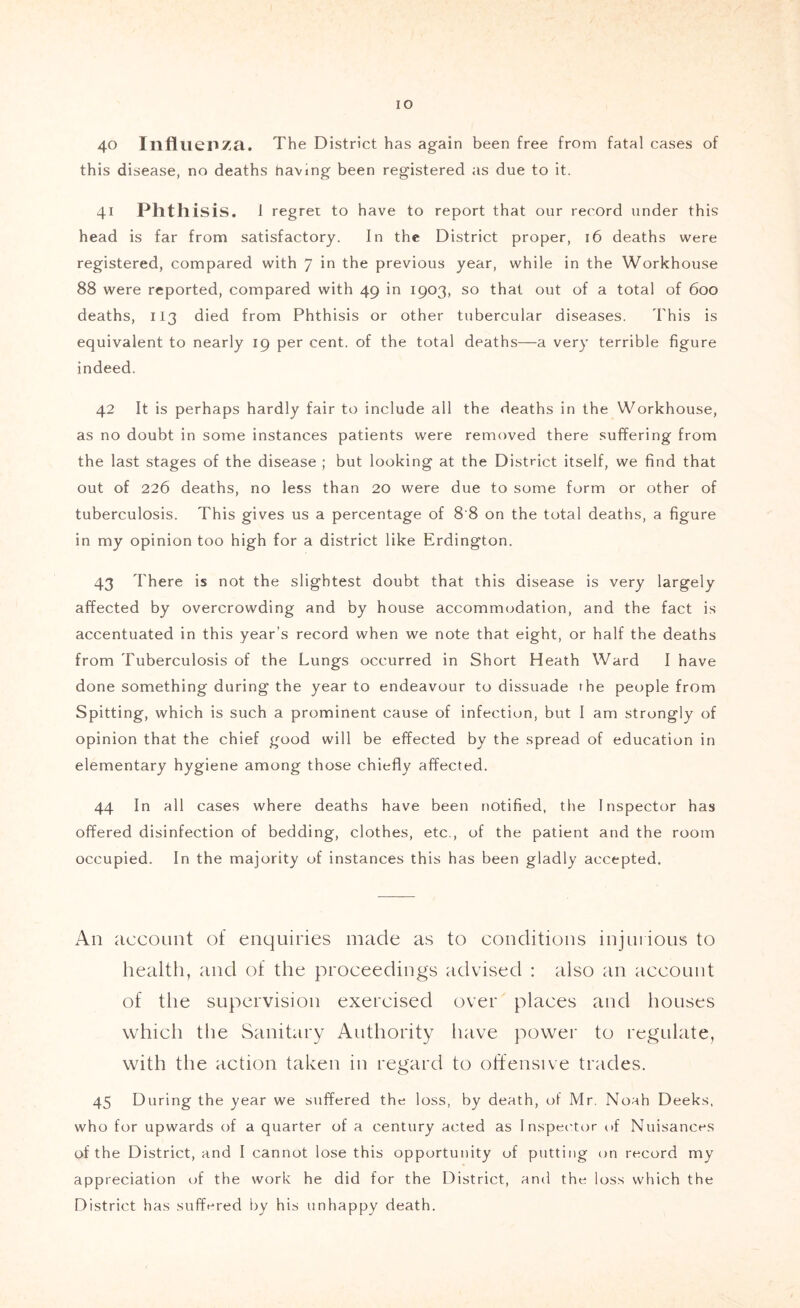 40 Illfllieiiza. The District has again been free from fatal cases of this disease, no deaths having been registered as due to it. 41 Phtli isis. 1 regret to have to report that our record under this head is far from satisfactory. In the District proper, 16 deaths were registered, compared with 7 in the previous year, while in the Workhouse 88 were reported, compared with 49 in 1903, so that out of a total of 600 deaths, 113 died from Phthisis or other tubercular diseases. This is equivalent to nearly 19 per cent, of the total deaths—a very terrible figure indeed. 42 It is perhaps hardly fair to include all the deaths in the Workhouse, as no doubt in some instances patients were removed there suffering from the last stages of the disease ; but looking at the District itself, we find that out of 226 deaths, no less than 20 were due to some form or other of tuberculosis. This gives us a percentage of 8'8 on the total deaths, a figure in my opinion too high for a district like Erdington. 43 There is not the slightest doubt that this disease is very largely affected by overcrowding and by house accommodation, and the fact is accentuated in this year’s record when we note that eight, or half the deaths from Tuberculosis of the Lungs occurred in Short Heath Ward I have done something during the year to endeavour to dissuade the people from Spitting, which is such a prominent cause of infection, but I am strongly of opinion that the chief good will be effected by the spread of education in elementary hygiene among those chiefly affected. 44 In all cases where deaths have been notified, the Inspector has offered disinfection of bedding, clothes, etc., of the patient and the room occupied. In the majority of instances this has been gladly accepted. An account of enquiries made as to conditions injuiious to health, and of the proceedings advised ; also an account of the supervision exercised over places and houses which the Sanitary Authority have powei' to regulate, with the action taken in regard to offensive trades. 45 During the year we suffered the loss, by death, of Mr. Noah Deeks, who for upwards of a quarter of a century acted as Inspector uf Nuisances of the District, and I cannot lose this opportunity of putting cm record my appreciation of the work he did for the District, and the loss which the District has suffered by his unhappy death.