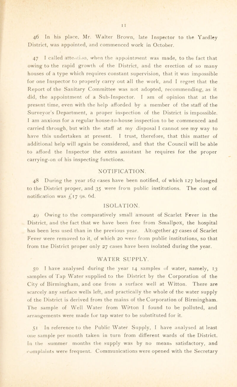 46 In his place. Mr. Walter Brown, late Inspector to the Yardley District, was appointed, and commenced work in October. 47 I called attention, when the appointment was made, to the fact that owing to the rapid growth of the District, and the erection of so many houses of a type which requires constant supervision, that it was impossible for one Inspector to properly carry out all the work, and I regret that the Report of the Sanitary Committee was not adopted, recommending, as it did, the appointment of a Sub-Inspector. I am of opinion that at the present time, even with the help afforded by a member of the staff of the Surveyor’s Department, a proper inspection of the District is impossible. I am anxious for a regular house-to-house inspection to be commenced and carried through, but with the staff at my disposal I cannot see my way to have this undertaken at present. I trust, therefore, that this matter of additional help will again be considered, and that the Council will be able to afford the Inspector the extra assistant he requires for the proper carrying-on of his inspecting functions. XOTIFICATION. 48 During the year 162 cases have been notified, of which 127 belonged to the District proper, and 35 were from public institutions. The cost of notification was ^^17 9s. 6d. ISOLATION. 49 Owing to the comparatively small amount of Scarlet Fever in the District, and the fact that we have been free from Smallpox, the hospital has been less used than in the previous year. Altogether 47 cases of Scarlet Fever were removed to it, of which 20 were from public institutions, so that from the District proper only 27 cases have been isolated during the year. WATER SUPPLY. 50 I have analysed during the year 14 samples of water, namely, 13 samples of 'Lap Water supplied to the District by the Corporation of the City of Birmingham, and one from a surface well at Witton. There are scarcely any surface wells left, and practically the whole of the water supply of the District is derived from the mains of the Corporation of Birmingham. The sample of Well Water from Witton I found to be polluted, and arrangements were made for tap water to be substituted for it. 51 In reference to the Public Water Supply, I have analysed at least one sample per month taken in turn from different wards of the District. In the summer months the supply was by no means satisfactory, and I'umplaints were frequent. Communications were opened with the Secretary