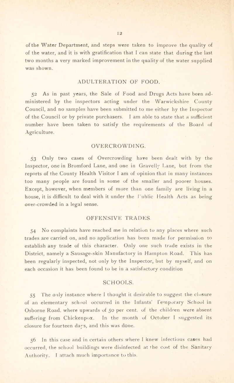 of the Water Department, and steps were taken to improve the quality of of the water, and it is with gratification that I can state that during the last two months a very marked improvement in the quality of the water supplied was shown. ADULTERATION OF FOOD. 52 As in past years, the Sale of Food and Drugs Acts have been ad- ministered by the inspectors acting under the Warwickshire County Council, and no samples have been submitted to me either hy the Inspector of the Council or by private purchasers. I am able to state that a sufficient number have been taken to satisfy the requirements of the Board of Agriculture. OVERCROWDING. 53 Only two cases of Overcrowding have been dealt with by the Inspector, one in Bromford Lane, and one in Gravelly Lane, but from the reports of the County Health Visitor I am of opinion that in many instances too many people are found in some of the smaller and poorer houses. Except, however, when members of more than one family are living in a house, it is difficult to deal with it under the I'ublic Health Acts as being over-crowded in a legal sense. OFFENSIVE TRADES. 54 No complaints have reached me in relation to any places where such trades are carried on, and no application has been made for permission to establish any trade of this character. Only one such trade exists in the District, namely a Sausage-skin Manufactory in Hampton Road. This has been regularly inspected, not only by the Inspector, but by myself, and on each occasion it has been found to be in a satisfactory condition SCHOOLS. 55 The only instance where I thought it desirable to suggest the closure of an elementary school occurred in the Infants’ Temporary School in Osborne Road, where upwards of 50 per cent, of the children were absent suffering from Chickenpox. In the month of October I suggested its closure for fourteen days, and this was done. 56 In this case and in certain others where I knew infectious cases had occurred, the school buildings were disinfected at the cost of the Sanitary Authority. I attach much importance to this.