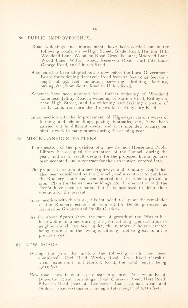 60 PUBLIC IMPROVEMENTS. Road widenings and improvements have been carried out in the following roads, viz:—High Street. Slade Road, Hunton Hill, Woodend Lane, V/oodend Road, Gravelly Lane, Moorend Lane, Wood Lane. Witton Road, Reservoir Road, I'urf Pits Lane, George Road, and Church Road. A scheme has been adopted and is now before the Local Government Board for widening Reservoir Road from 23 feet to 42 feet for a length of 950 feet, including sewering, draining, kerbing, paving, &c., from South Road to Union Road. Schemes have been adopted for a further widening of Woodend Lane near Jaffray Road, a widening of Station Road, Erdington, near High Street, and for widening and draining a portion of Holly Lane, from near the Brickworks to Kingsbury Road. In connection with the improvement of Highways, various works of kerbing and channelling, paving footpaths, etc., have been carried out in different roads, and it is intended to carry out similar work in many others during the ensuing year. 61 MISCELLANEOUS MATTERS. The question of the provision of a new Council House and Public Library bas occupied the attention of the Council during the year, and as a result designs for the proposed buildings have been accepted, and a contract for their execution entered into. The proposed erection of a new Highways and Sanitary Depot has also been considered by the Council, and a contract to purchase the Rookery estate* has been entered into, in order to provide a site. Plans for the various buildings, etc., in ci)nnection with the Depot have been prepared, but it is propos.M to defer their erection for the present. In connection with this work, it is intended to lay out the remainder of the Rookery estate not required f u* Depot purposes as Recreation Grounds and Public Gardens. As the above figures show, the rate f growth of the District has been well maintained during the year, although general trade in neighbourhood has been quiet, the number of houses erected being miare than the average, although not so great as in the previous year. 62 NEW ROADS. During the year the making the following roads has been completed:—Cecil R )ad, Wyrley Road, Birch Road Cheshire Road (extension), and Norfolk Ro id, the total length being 4,<S55 feet. New roads now in course of c>instruction are: Westwood Road, Dulverton Road, Hermitage Road, Clarence ICjad, Hart Road, Edwards Road (part ofi, Landsown Road, Dolman li^oad, and Orchard Road (extension), having a total length of 6,259 feet.