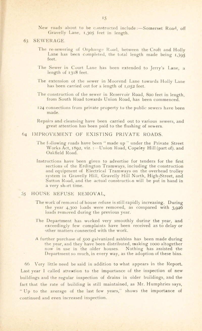New roads about to be constructed include:—Somerset Road, off Gravelly Lane, 1,305 feet in length. 63 SEWERAGE. The re-sevvering of Orphange Road, between the Croft and Holly Lane has been completed, the total length made being 1,395 feet. 'Lhe Sewer in Court Lane has been extended to Jerry’s Lane, a length of 1318 feet. The extension of the sewer in Moorend Lane towards Holly Lane has been carried out for a length of 1,052 feet. The construction of the sewer in Reservoir Road, 800 feet in length, from South Road towards Union Road, has been commenced. 124 connections from private property to the public sewers have been made. Repairs and cleansing have been carried out to various sewers, and great attention has been paid to the flushing of sewers. 64 IMPROVEMENT OF EXISTING PRIVATE ROADS. The following roads have been “ made up ” under the Private Street Works Act, 1892, viz. :—Union Road, Copeley Hill (part of), and Oakfield Road. Instructions have been given to advertise for tenders for the first sections of the Erdington Tramways, including the construction and equipment of Electrical Tramways on the overhead trolley system in Gravelly Hill, Gravelly Hill North, High«Street, and Sutton Road, and the actual constructic.n will be put in hand in a very short time. 55 HOUSE REFUSE REMOVAL, The work of removal of house refuse is still rapidly increasing. During the year 4,300 loads were removed, as compared with 3,926 loads removed during the previous year. The Department has worked very smoothly during the year, and exceedingly few complaints have been received as to delay or other matters connected with the work. A further purchase of 500 galvanized ashbins has been made during the year, and they have been distributed, making 1000 altogether now in use in the older houses. Nothing has assisted the Department so much, in every way, as the adoption of these bins. 66 Very little need be said in addition to what appears in the Report. Last year I called attention to the importance of the inspection of new buildings and the regular inspection of drains in older buildings, and the fact that the rate of building is still maintained, as Mr. Humphries says, “Up to the average of the last few years,’’ shows the importance of continued and even increased inspection.