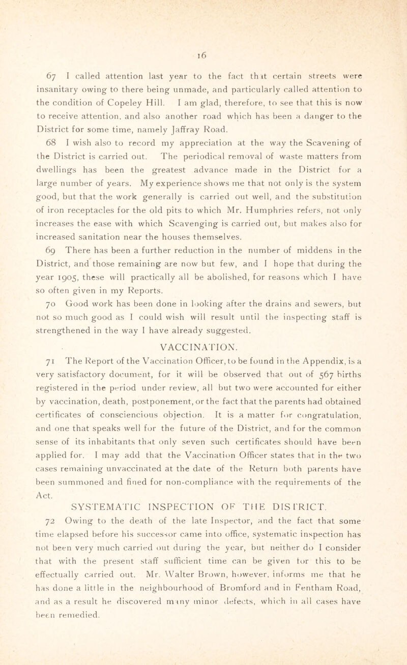 67 I called attention last year to the fact th it certain streets were insanitary owing to there being unmade, and particularly called attention to the condition of Copeley Hill. I am glad, therefore, to see that this is now to receive attention, and also another road which has been a danger to the District for some time, namely Jaffray Road. 68 I wish also to record my appreciation at the way the Scavening of the District is carried out. The periodical removal of waste matters from dwellings has been the greatest advance made in the District for a large number of years. My experience shows me that not only is the system good, but that the work generally is carried out well, and the substitution of iron receptacles for the old pits to which Mr. Humphries refers, not only increases the ease with which Scavenging is carried out, but makes also for increased sanitation near the houses themselves. 69 There has been a further reduction in the number of middens in the District, and those remaining are now but few, and I hope that during the year 1905, these will practically all be abolished, for reasons which I have so often given in my Reports. 70 Good work has been done in looking after the drains and sewers, but not so much good as I could wish will result until the inspecting staff is strengthened in the way I have already suggested. VACCINA'ITON. 71 The Report of the Vaccination Officer, to be found in the Appendix, is a very satisfactory document, for it will be observed that out of 567 births registered in the period under review, all but two were accounted for either by vaccination, death, postponement, or the fact that the parents had obtained certificates of consciencious objection. It is a matter f.)r congratulation, and one that speaks well for the future of the District, and for the common sense of its inhabitants that only seven such certificates should have been applied for. I may add that the Vaccinatit)n Officer states that in the two cases remaining unvaccinated at the date of the Return both parents have been summoned and fined for non-compliance with the requirements of the Act. SYSTEMA'FfC INSPECTION OF THE DISTRICT. 72 Owing to the death of the late Inspector, and the fact that some time elapsed before his successor came into office, systematic inspection has not been very much carried out during the year, but neither do I consider that with the present staff sufficient time can be given tor this to be effectually carried out. Mr. Walter Brown, however, informs me that he has done a little in the neighbourhood of Bromford and in Fentham Road, and as a result he discovered mrny minor ilefects, which in all cases have been remedied.