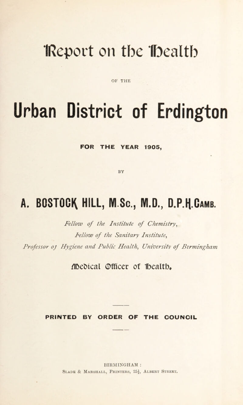 IReport on tbe Dealth OF THE Urban District of Erdington FOR THE YEAR 1905, BY A. BOSTOCK HILL, NI.Sc., M.D., D.P.H Oamb. Fellow of the Institute of Chemistry, Fellow of the Sanitary Institute, Professor oj Hygiene and Public Health, University of Birmingham flbebical Officer of Ibealtb, PRINTED BY ORDER OF THE COUNCIL BIRMINGHAM : Slade & Marshall, Printers, 25^, Albert Street,