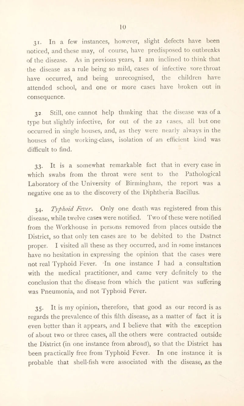 3i. In a few instances, however, slight defects have been noticed, and these may, of course, have predisposed to outbreaks of the disease. As in previous years, I am inclined to think that the disease as a rule being so mild, cases of infective sore throat have occurred, and being unrecognised, the children have attended school, and one or more cases have broken out in consequence. 32 Still, one cannot help thinking that the disease was of a type but slightly infective, for out of the 22 cases, all but one occurred in single houses, and, as they were nearly always in the houses of the working-class, isolation of an efficient kind was difficult to find. 33. It is a somewhat remarkable fact that in every case in which swabs from the throat were sent to the Pathological Laboratory of the University of Birmingham, the report was a negative one as to the discovery of the Diphtheria Bacillus. 34. Typhoid Fever. Only one death was registered from this disease, while twelve cases were notified. Two of these were notified from the Workhouse in persons removed from places outside the District, so that only ten cases are to be debited to the District proper. I visited all these as they occurred, and in some instances have no hesitation in expressing the opinion that the cases were not real Typhoid Fever. In one instance J had a consultation with the medical practitioner, and came very definitely to the conclusion that the disease from which the patient was suffering was Pneumonia, and not Typhoid Fever. 35. It is my opinion, therefore, that good as our record is as regards the prevalence of this filth disease, as a matter of fact it is even better than it appears, and I believe that with the exception of about two or three cases, all the others were contracted outside the District (in one instance from abroad), so that the District has been practically free from Typhoid Fever. In one instance it is probable that shell-fish were associated with the disease, as the