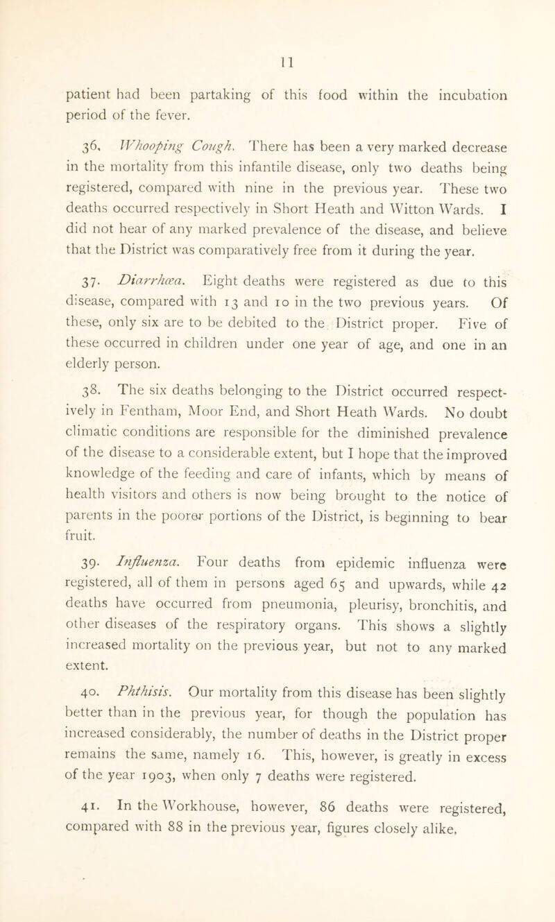 patient had been partaking of this food within the incubation period of the fever. 36. Whooping Cough. There has been a very marked decrease in the mortality from this infantile disease, only two deaths being registered, compared with nine in the previous year. These two deaths occurred respectively in Short Heath and Witton Wards. I did not hear of any marked prevalence of the disease, and believe that the District was comparatively free from it during the year. 37. Diarrhoea. Eight deaths were registered as due to this disease, compared with 13 and 10 in the two previous years. Of these, only six are to be debited to the District proper. Five of these occurred in children under one year of age, and one in an elderly person. 38. The six deaths belonging to the District occurred respect- ively in Fentham, Moor End, and Short Heath Wards. No doubt climatic conditions are responsible for the diminished prevalence of the disease to a considerable extent, but I hope that the improved knowledge of the feeding and care of infants, which by means of health visitors and others is now being brought to the notice of parents in the poorer portions of the District, is beginning to bear fruit. 39. Influenza. Four deaths from epidemic influenza were registered, all of them in persons aged 65 and upwards, while 42 deaths have occurred from pneumonia, pleurisy, bronchitis, and other diseases of the respiratory organs. This shows a slightly increased mortality on the previous year, but not to any marked extent. 40. Phthisis. Our mortality from this disease has been slightly better than in the previous year, for though the population has increased considerably, the number of deaths in the District proper remains the same, namely 16. This, however, is greatly in excess of the year 1903, when only 7 deaths were registered. 41. In the Workhouse, however, 86 deaths were registered, compared with 88 in the previous year, figures closely alike,