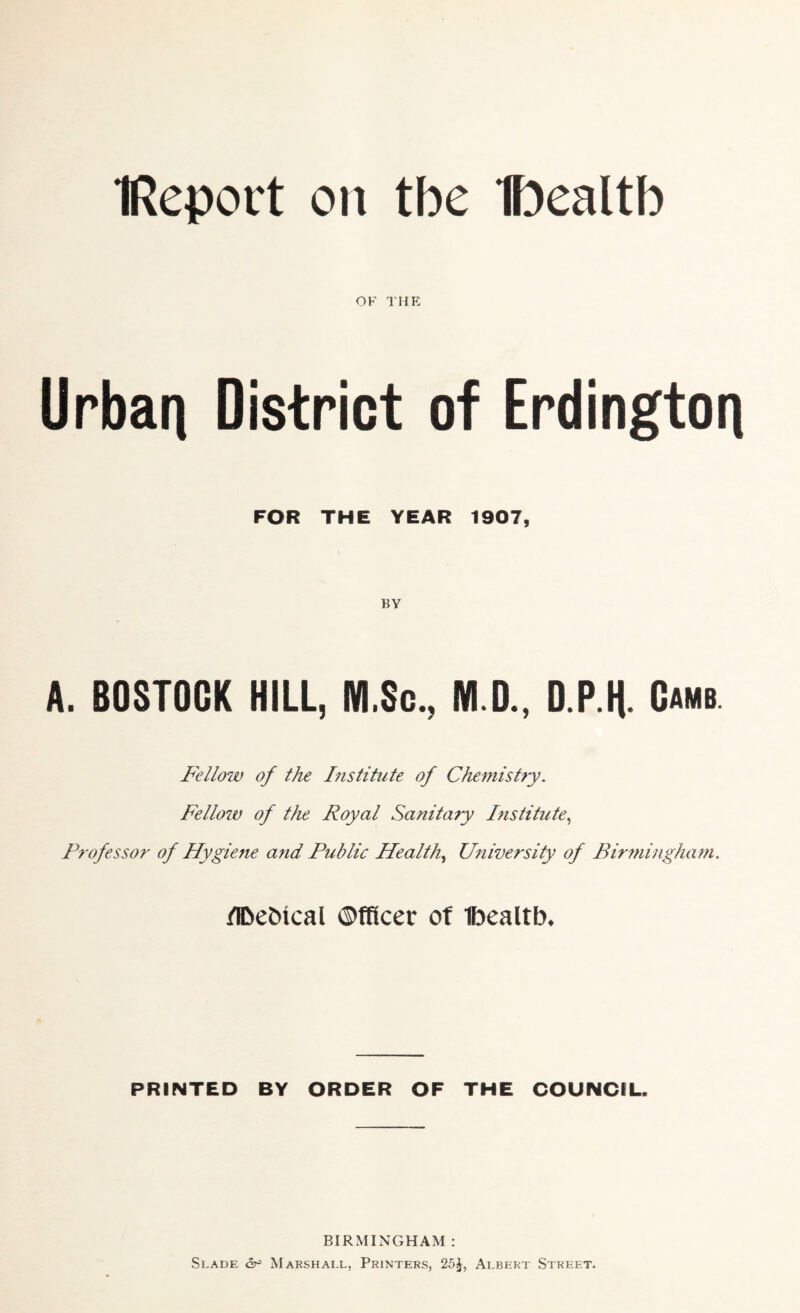 IReport on tbe Iftealtb OK THE Urbart District of Erdingtori FOR THE YEAR 1907, BY A. BOSTOGK HILL, M.Sc., M.D., D.P.K Camb Fellow of the Institute of Chemistry. Fellow of the Royal Sanitary Institute, Professor of Hygiene arid Public Health, University of Birmingham. flbebical Officer of Ibealtb. PRINTED BY ORDER OF THE COUNCIL. BIRMINGHAM : Slade & Marshall, Printers, 25^, Albert Street.
