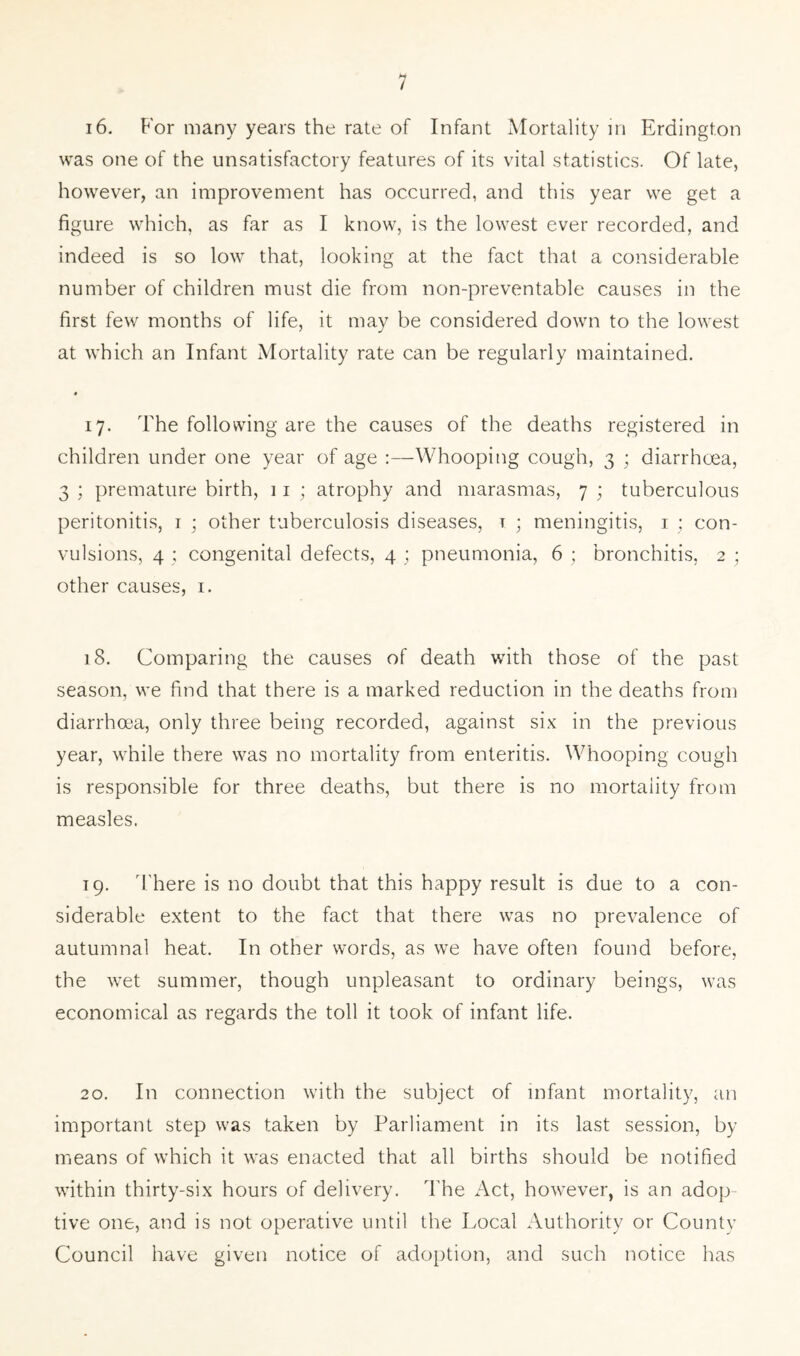 16. For many years the rate of Infant Mortality in Erdington was one of the unsatisfactory features of its vital statistics. Of late, however, an improvement has occurred, and this year we get a figure which, as far as I know, is the lowest ever recorded, and indeed is so low that, looking at the fact that a considerable number of children must die from non-preventable causes in the first few months of life, it may be considered down to the lowest at which an Infant Mortality rate can be regularly maintained. # 17. The following are the causes of the deaths registered in children under one year of age :—Whooping cough, 3 ; diarrhoea, 3 ; premature birth, 11 ; atrophy and marasmas, 7 ; tuberculous peritonitis, r ; other tuberculosis diseases, t • meningitis, 1 ; con- vulsions, 4 ; congenital defects, 4 ; pneumonia, 6 ; bronchitis, 2 ; other causes, 1. 18. Comparing the causes of death with those of the past season, we find that there is a marked reduction in the deaths from diarrhoea, only three being recorded, against six in the previous year, while there was no mortality from enteritis. Whooping cough is responsible for three deaths, but there is no mortality from measles. 19. There is no doubt that this happy result is due to a con- siderable extent to the fact that there was no prevalence of autumnal heat. In other words, as we have often found before, the wet summer, though unpleasant to ordinary beings, was economical as regards the toll it took of infant life. 20. In connection with the subject of infant mortality, an important step was taken by Parliament in its last session, by means of which it was enacted that all births should be notified within thirty-six hours of delivery. The Act, however, is an adop- tive one, and is not operative until the Local Authority or County Council have given notice of adoption, and such notice has