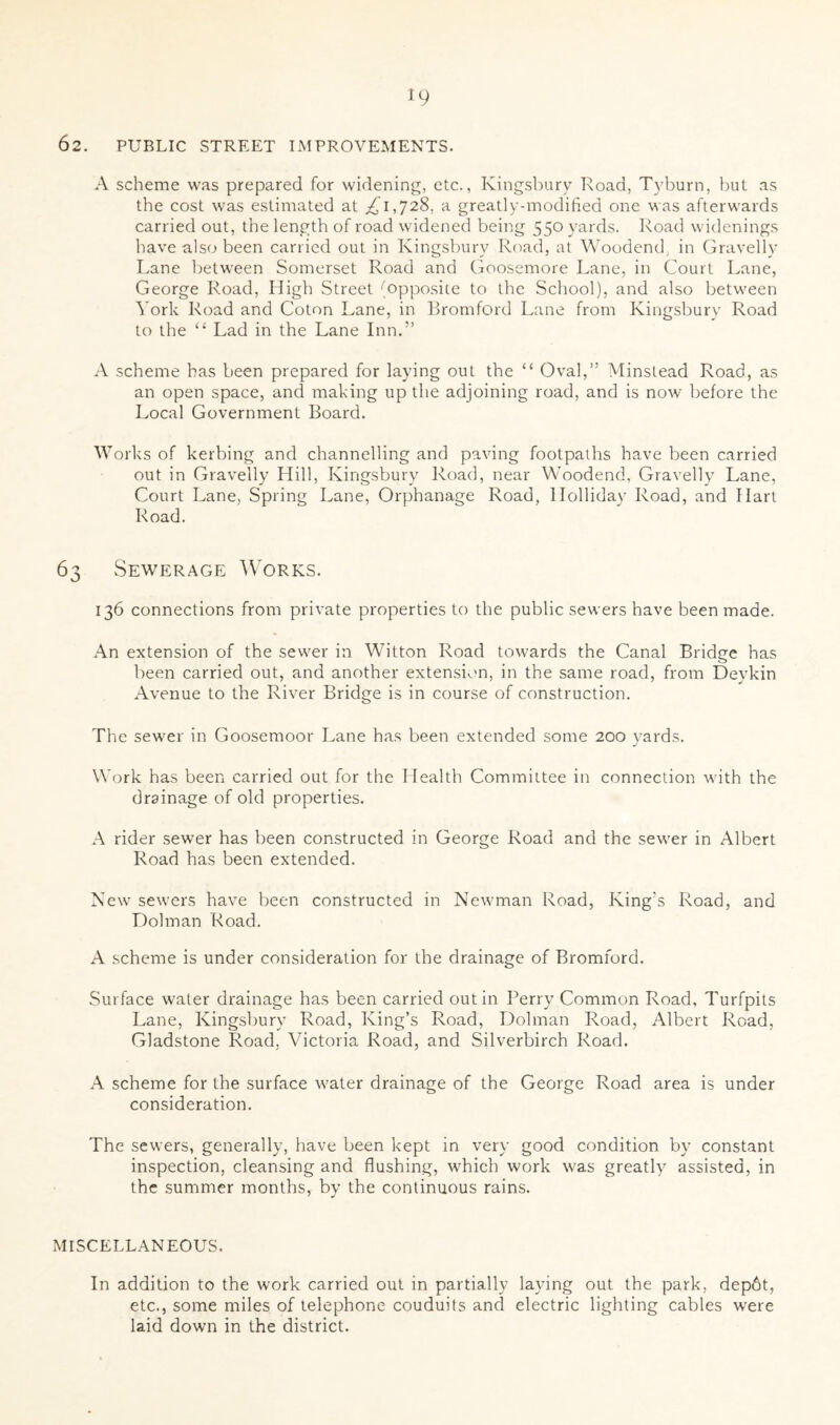 62. PUBLIC STREET IMPROVEMENTS. A scheme was prepared for widening, etc., Kingsbury Road, Tyburn, but as the cost was estimated at ^1,728, a greatly-modified one was afterwards carried out, the length of road widened being 550 yards. Road widenings have also been carried out in Kingsbury Road, at Woodend, in Gravelly Lane between Somerset Road and Goosemore Lane, in Court Lane, George Road, High Street (opposite to the School), and also between York Road and Coton Lane, in Bromford Lane from Kingsbury Road to the “ Lad in the Lane Inn.” A scheme has been prepared for laying out the “ Oval,” Minstead Road, as an open space, and making up the adjoining road, and is now before the Local Government Board. W orks of kerbing and channelling and paving footpaths have been carried out in Gravelly Hill, Kingsbury Road, near Woodend, Gravelly Lane, Court Lane, Spring Lane, Orphanage Road, Holliday Road, and Hart Road. 63 Sewerage Works. 136 connections from private properties to the public sewers have been made. An extension of the sewer in Witton Road towards the Canal Bridge has been carried out, and another extension, in the same road, from Devkin Avenue to the River Bridge is in course of construction. The sewer in Goosemoor Lane has been extended some 200 yards. Work has been carried out for the Health Committee in connection with the drainage of old properties. A rider sewer has been constructed in George Road and the sewer in Albert Road has been extended. New sewers have been constructed in Newman Road, King’s Road, and Dolman Road. A scheme is under consideration for the drainage of Bromford. Surface water drainage has been carried out in Perry Common Road, Turfpits Lane, Kingsbury Road, King’s Road, Dolman Road, Albert Road, Gladstone Road. Victoria Road, and Silverbirch Road. A scheme for the surface water drainage of the George Road area is under consideration. The sewers, generally, have been kept in very good condition by constant inspection, cleansing and flushing, which work was greatly assisted, in the summer months, by the continuous rains. MISCELLANEOUS, In addition to the work carried out in partially laying out the park, dep6t, etc., some miles of telephone couduits and electric lighting cables were laid down in the district.