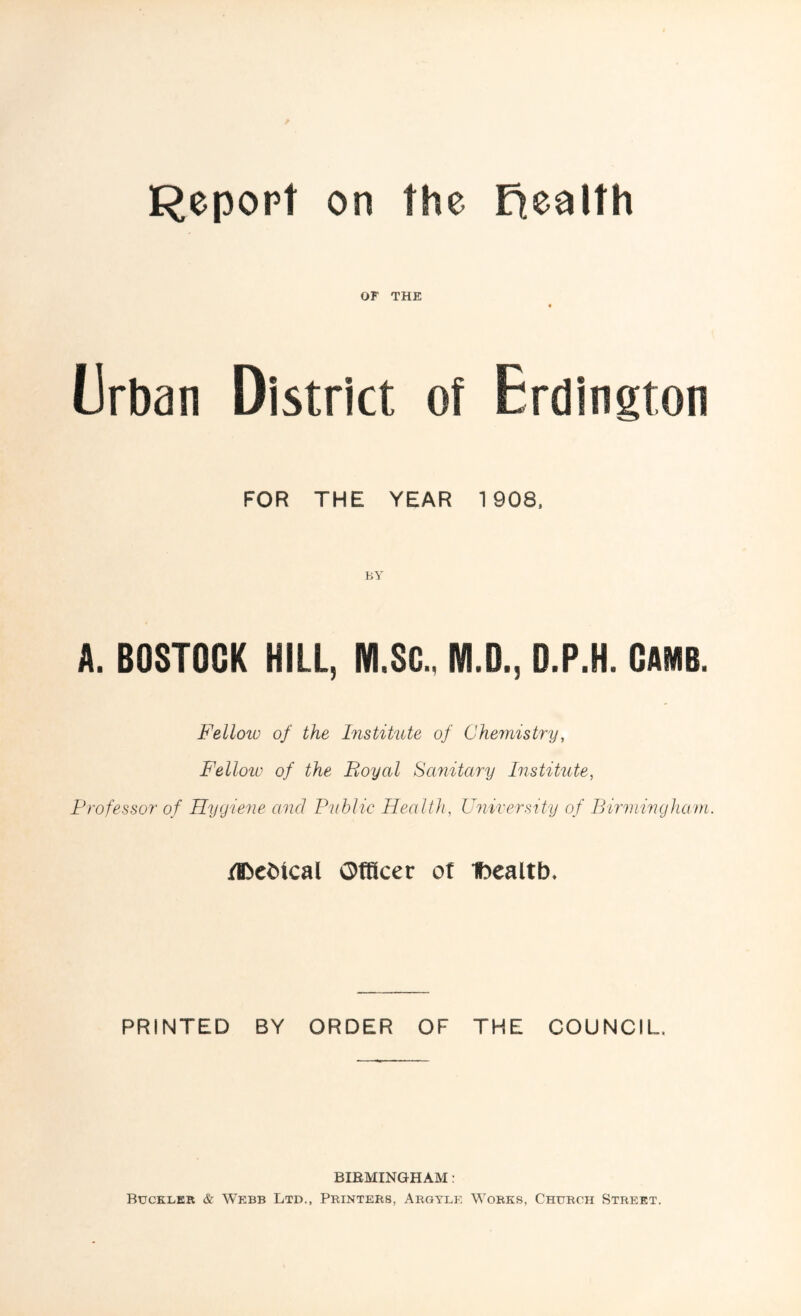Report on the health OF THE « Urban District of Erdington FOR THE YEAR 1908, A. BOSTOGK HILL, M.SG, M.D., D.P.H. CAMB. Fellow of the Institute of Chemistry, Fellow of the Boyal Sanitary Institute, Professor of Hygiene and Public Health, University of Birmingham. /B>ebical Officer ot Ibealtb. PRINTED BY ORDER OF THE COUNCIL, BIRMINGHAM : Buckler & Webb Ltd., Printers, Argylf, Works, Church Street.
