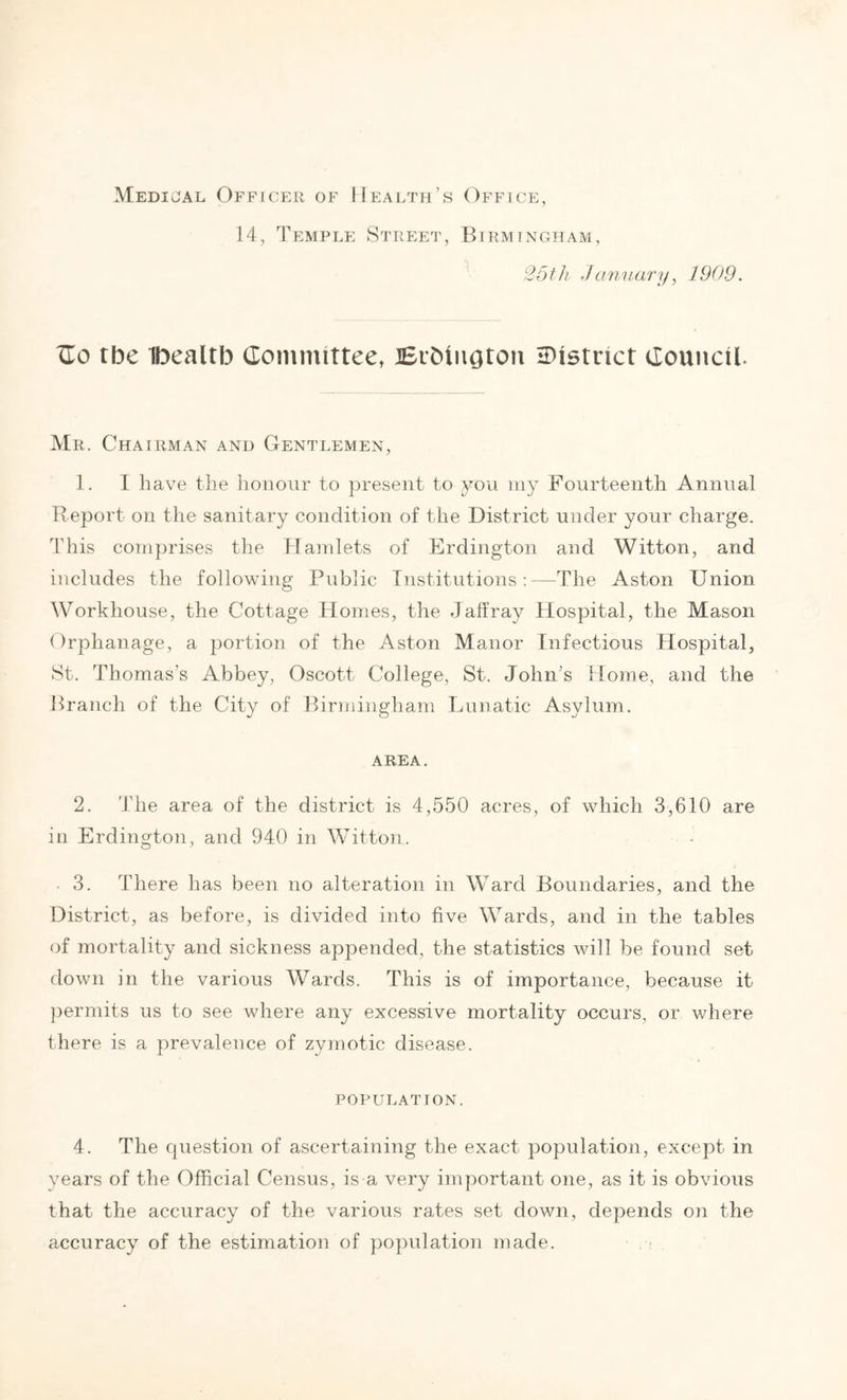 Medical Officer of Health’s Office, 14, Temple Street, Birmingham, 25th January, 1909. TEo tbe Ibealtb Committee, BrbiiiQton ^District Council. Mr. Chairman and Gentlemen, 1. I have the honour to present to you my Fourteenth Annual Report on the sanitary condition of the District under your charge. This comprises the Hamlets of Erdington and Witton, and includes the following Public Institutions:—The Aston Union Workhouse, the Cottage Homes, the Jalfray Hospital, the Mason Orphanage, a portion of the Aston Manor Infectious Hospital, St. Thomas's Abbey, Oscott College, St. John’s Home, and the Branch of the City of Birmingham Lunatic Asylum. AREA. 2. The area of the district is 4,550 acres, of which 3,610 are in Erdington, and 940 in Witton. 3. There has been no alteration in Ward Boundaries, and the District, as before, is divided into five Wards, and in the tables of mortality and sickness appended, the statistics will be found set down in the various Wards. This is of importance, because it permits us to see where any excessive mortality occurs, or where there is a prevalence of zymotic disease. POPULATION. 4. The cpiestion of ascertaining the exact population, except in years of the Official Census, is a very important one, as it is obvious that the accuracy of the various rates set down, depends on the accuracy of the estimation of population made.