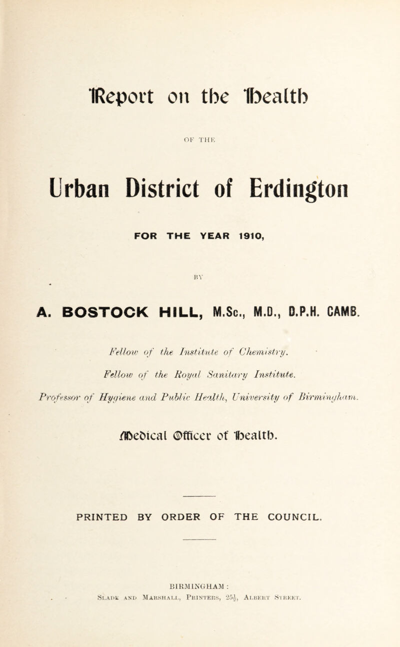 IReport on the Ibealtb OF THE Urban District of Erdington FOR THE YEAR 1910, by A. BOSTOCK HILL, M.Sc., M.D., D.P.H, GAMS Fellow of the Institute of Chemistry. Fellow of the Royal Sanitary Institute. Professor of Hygiene and Public Health, University of Birmingham. /ibebical ©fficer of Ibealtb. PRINTED BY ORDER OF THE COUNCIL. BIRMINGHAM : Slade and Marshall, Printers, 25£, Albert Street.