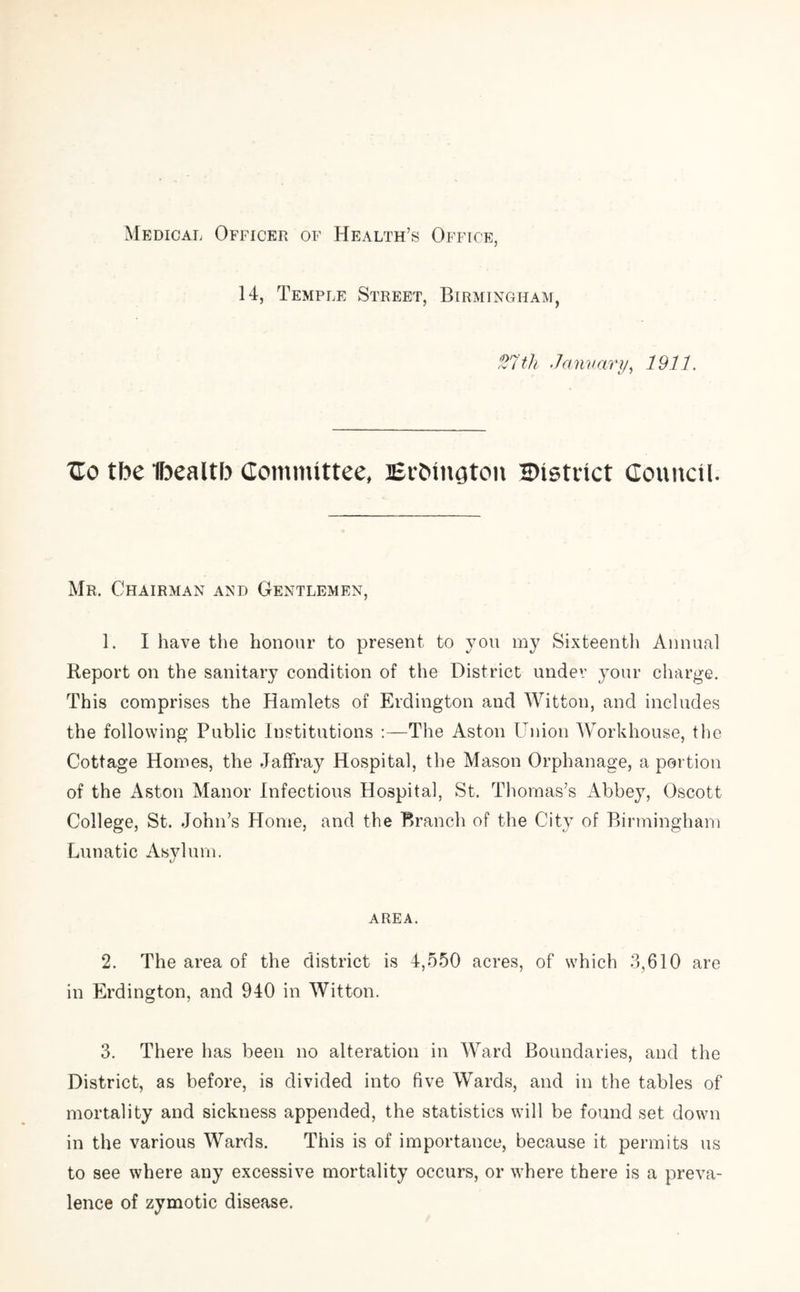 Medical Officer of Health’s Office, 14, Temple Street, Birmingham, 27 th ■ 7a nu ary, 1911. Tlo tbe Ibealtb Committee, ErMngtcm HHstrict Council. Mr. Chairman and Gentlemen, 1. I have the honour to present to you my Sixteenth Annual Report on the sanitary condition of the District under your charge. This comprises the Hamlets of Erdington and Witton, and includes the following Public Institutions :—The Aston Union Workhouse, the Cottage Homes, the Jaffray Hospital, the Mason Orphanage, a portion of the Aston Manor Infectious Hospital, St. Thomas’s Abbey, Oscott College, St. John’s Home, and the Branch of the City of Birmingham Lunatic Asylum. area. 2. The area of the district is 4,550 acres, of which 3,610 are in Erdington, and 940 in Witton. 3. There has been no alteration in Ward Boundaries, and the District, as before, is divided into five Wards, and in the tables of mortality and sickness appended, the statistics will be found set down in the various Wards. This is of importance, because it permits us to see where any excessive mortality occurs, or where there is a preva- lence of zymotic disease.