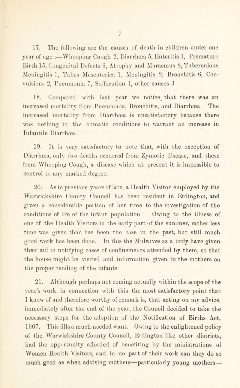 t 17. The following are the causes of death in children under one year of age :—Whooping Cough 2, Diarrhoea 5, Enteritis 1, Premature Birth 15, Congenital Defects 6, Atrophy and Marasmus 8, Tuberculous Meningitis 1, Tabes Mesenterica 1, Meningitis 2, Bronchitis 6, Con- vulsions 2, Pneumonia 7, Suffocation 1, other causes 3 18. Compared with last year we notice^ that there was an increased mortality from Pneumonia, Bronchitis, and Diarrhoea. The increased mortality from Diarrhoea is unsatisfactory because there was nothing in the climatic conditions to warrant an increase in Infantile Diarrhoea. 19. It is very satisfactory to note that, with the exception of Diarrhoea, only two deaths occurred from Zymotic disease, and these from Whooping Cough, a disease which at present it is impossible to control to any marked degree. 20. As in previous years of late, a Health Visitor employed by the Warwickshire County Council has been resident in Erdington, and given a considerable portion of her time to the investigation of the conditions of life of the infant population. Owing to the illness of one of the Health Visitors in the early part of the summer, rather less time was given than has been the case in the past, but still much good work has been done. In this the Mid wives as a body have given their aid in notifying cases of confinements attended by them, so that the house might be visited and information given to the mothers on the proper tending of the infants. 21. Although perhaps not coming actually within the scope of the year’s wrork, in conuection with this the most satisfactory point that I know of and therefore worthy of remark is, that acting on my advice, immediately after the end of the year, the Council decided to take the necessary steps for the adoption of the Notification of Births Act, 1907. This fills a much-needed want. Owing to the enlightened policy of the Warwickshire County Council, Erdington like other districts, had the opportunity afforded of benefiting by the ministrations of Women Health Visitors, and in no part of their work can they do so much good as when advising motheis-—particularly young mothers—