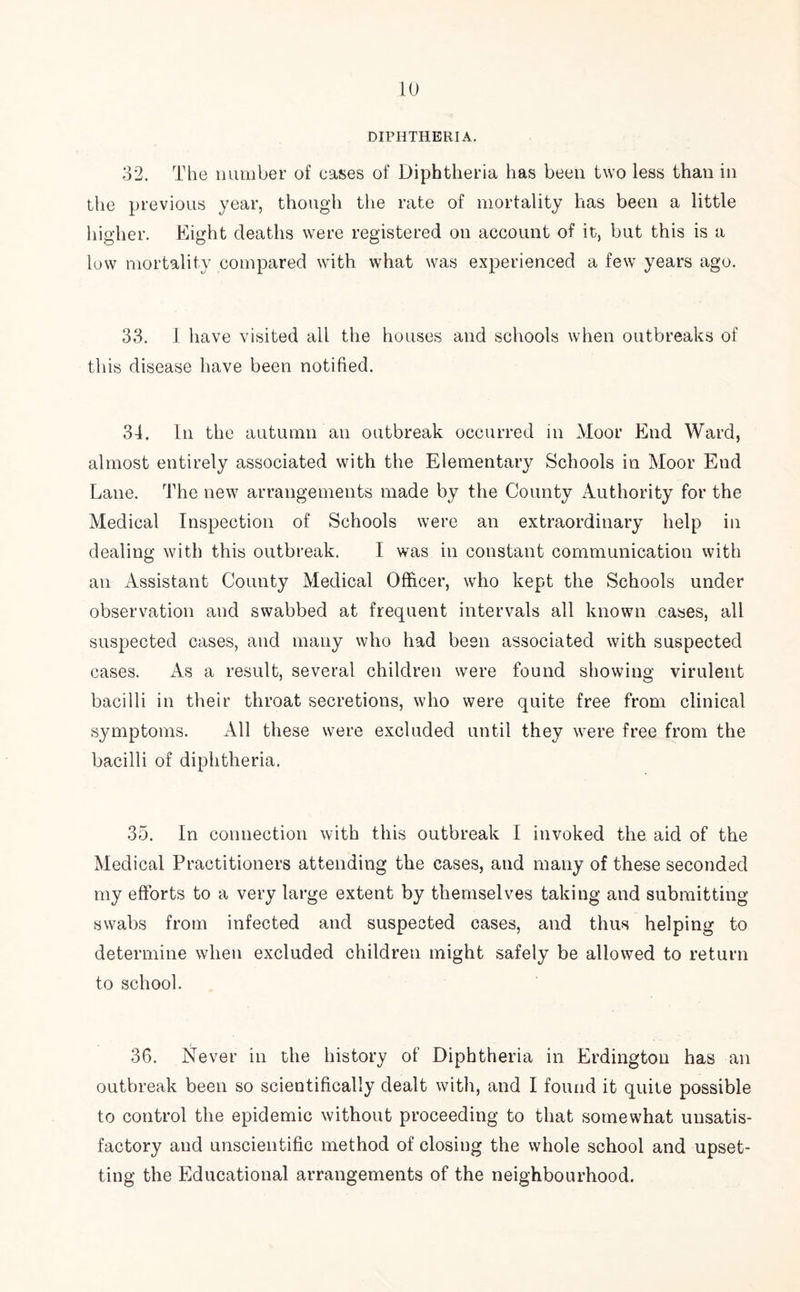 DIPHTHERIA. 32. The number of eases of Diphtheria has been two less than in the previous year, though the rate of mortality has been a little higher. Eight deaths were registered on account of it, but this is a low mortality compared with what was experienced a few years ago. 33. I have visited all the houses and schools when outbreaks of this disease have been notified. 34. In the autumn an outbreak occurred in Moor End Ward, almost entirely associated with the Elementary Schools in Moor End Lane. The new arrangements made by the County Authority for the Medical Inspection of Schools were an extraordinary help in dealing with this outbreak. I was in constant communication with an Assistant County Medical Officer, who kept the Schools under observation and swabbed at frequent intervals all known cases, all suspected cases, and many who had been associated with suspected cases. As a result, several children were found showing virulent bacilli in their throat secretions, who were quite free from clinical symptoms. All these were excluded until they were free from the bacilli of diphtheria. 35. In connection with this outbreak I invoked the aid of the Medical Practitioners attending the cases, and many of these seconded my efforts to a very large extent by themselves taking and submitting swabs from infected and suspected cases, and thus helping to determine when excluded children might safely be allowed to return to school. 36. Never in the history of Diphtheria in Erdington has an outbreak been so scientifically dealt with, and I found it quite possible to control the epidemic without proceeding to that somewhat unsatis- factory and unscientific method of closing the whole school and upset- ting the Educational arrangements of the neighbourhood.