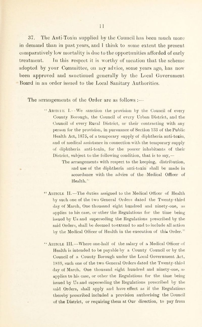 37. The Anti-Toxin supplied by the Council has been much more in demand than in past years, and I think to some extent the present comparatively low mortality is due to the opportunities afforded of early treatment. In this respect it is worthy of mention that the scheme adopted by your Committee, on my advice, some years ago, has now been approved and sanctioned generally by the Local Government Board in an order issued to the Local Sanitary Authorities. The arrangements of the Order are as follows :— “Articie I.--We sanction the provision by the Council of every County Borough, the Council of every Urban District, and the Council of every Rural District, or their contracting with any person for the provision, in pursuance of Section 133 of the Public Health Act, 1875, of a temporary supply of diphtheria anti-toxin, and of medical assistance in connection with the temporary supply of diphtheria anti-toxin, for the poorer inhabitants of their District, subject to the following condition, that is to say,— The arrangements with respect to the keeping, distribution, and use of the diphtheria anti-toxin shall be made in accordance with the advice of the Medical Officer of Health.’' “ Article II.—The duties assigned to the Medical Officer of Health by such one of the two General Ordeis dated the Twenty-third day of March, One thousand eight hundred and ninety-one, as applies to his case, or other the Regulations for the time being issued by Us and superseding the Regulations prescribed by the said Orders, shall be deemed to extend to and to include all action by the Medical Officer of Health in the execution of this Order. “ Article III.—Where one-half of the salary of a Medical Officer of Health is intended to be payable by a County Council or by the Council of a County Borough under the Local Government Act, 1888, such one of the two General Orders dated the Twenty-third day of March, One thousand eight hundred and ninety-one, as applies to his case, or other the Regulations for the time being- issued by Us and superseding the Regulations prescribed by the said Orders, shall apply and have effect as if the Regulations thereby prescribed included a provision authorising the Council of the District, or requiring them at Our direction, to pay from