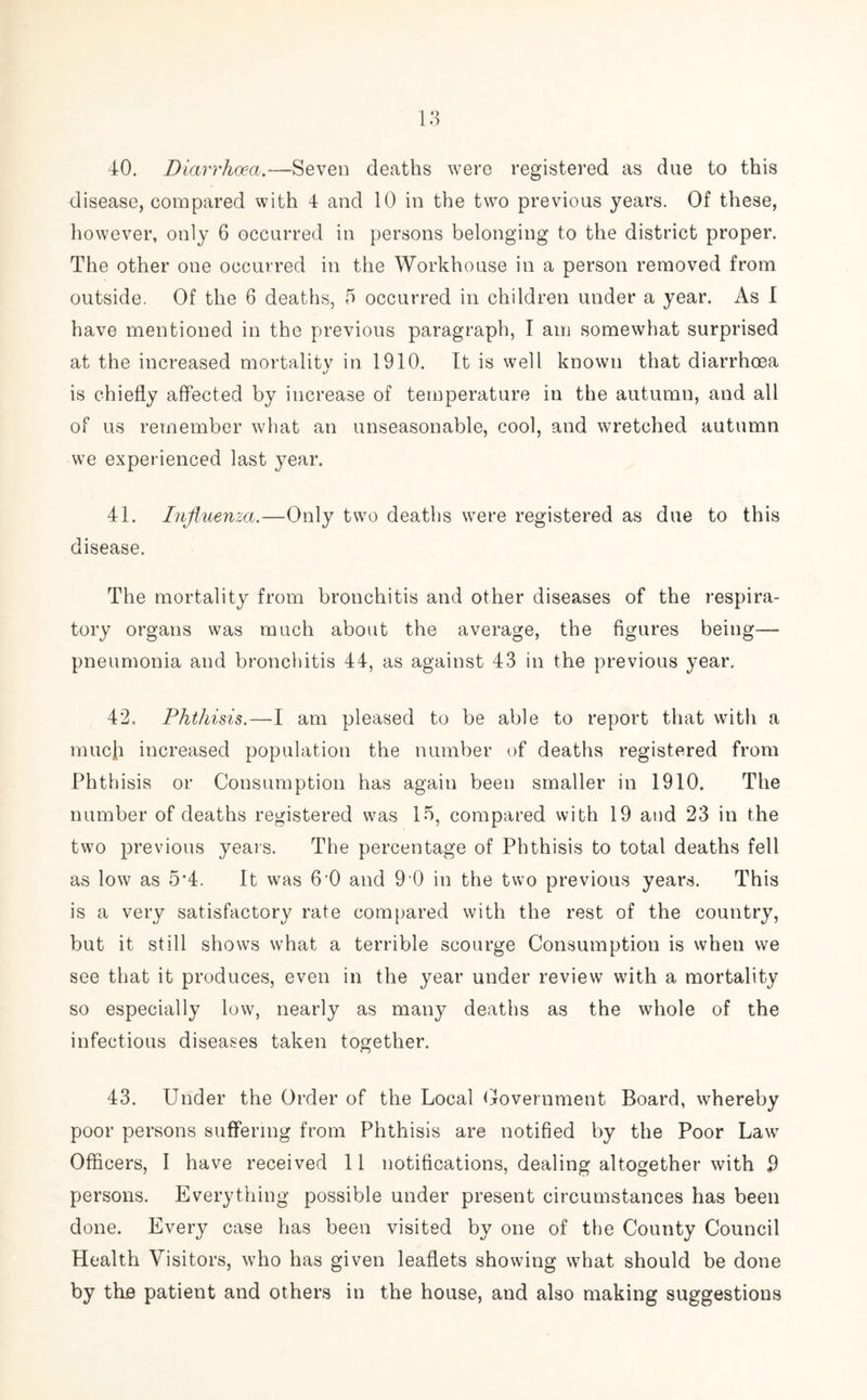 40. Diarrhoea.—Seven deaths were registered as due to this disease, compared with 4 and 10 in the two previous years. Of these, however, only 6 occurred in persons belonging to the district proper. The other one occurred in the Workhouse in a person removed from outside. Of the 6 deaths, 5 occurred in children under a year. As I have mentioned in the previous paragraph, I am somewhat surprised at the increased mortality in 1910. It is well known that diarrhoea is chiefly affected by increase of temperature in the autumn, and all of us remember what an unseasonable, cool, and wretched autumn we experienced last year. 41. Influenza.—Only two deaths were registered as due to this disease. The mortality from bronchitis and other diseases of the respira- tory organs was much about the average, the figures being— pneumonia and bronchitis 44, as against 43 in the previous year. 42. Phthisis.—I am pleased to be able to report that with a much increased population the number of deaths registered from Phthisis or Consumption has again been smaller in 1910. The number of deaths registered was 15, compared with 19 and 23 in the two previous years. The percentage of Phthisis to total deaths fell as low as 5‘4. It was 6’0 and 9 0 in the two previous years. This is a very satisfactory rate compared with the rest of the country, but it still shows what a terrible scourge Consumption is when we see that it produces, even in the year under review with a mortality so especially low, nearly as many deaths as the whole of the infectious diseases taken together. 43. Under the Order of the Local Government Board, whereby poor persons suffering from Phthisis are notified by the Poor Lawr Officers, I have received 11 notifications, dealing altogether with 9 persons. Everything possible under present circumstances has been done. Every case has been visited by one of the County Council Health Visitors, who has given leaflets showing what should be done by the patient and others in the house, and also making suggestions