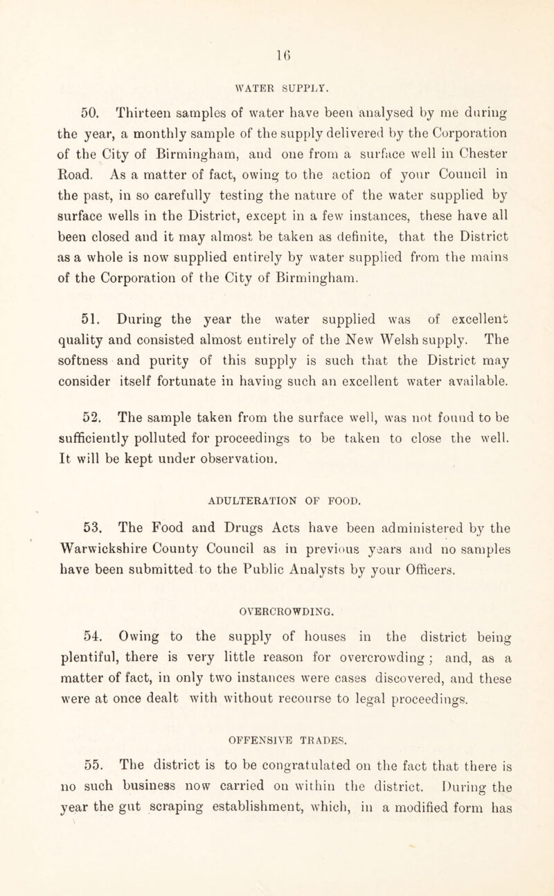 WATER SUPPLY. 50. Thirteen samples of water have been analysed by me during the year, a monthly sample of the supply delivered by the Corporation of the City of Birmingham, and one from a surface well in Chester Road. As a matter of fact, owing to the action of your Council in the past, in so carefully testing the nature of the water supplied by surface wells in the District, except in a few instances, these have all been closed and it may almost be taken as definite, that the District as a whole is now supplied entirely by water supplied from the mains of the Corporation of the City of Birmingham. 51. During the year the water supplied was of excellent quality and consisted almost entirely of the New Welsh supply. The softness and purity of this supply is such that the District may consider itself fortunate in having such an excellent water available. 52. The sample taken from the surface well, was not found to be sufficiently polluted for proceedings to be taken to close the well. It will be kept under observation. ADULTERATION OF FOOD. 53. The Food and Drugs Acts have been administered by the Warwickshire County Council as in previous years and no samples have been submitted to the Public Analysts by your Officers. OVERCROWDING. 54. Owing to the supply of houses in the district being plentiful, there is very little reason for overcrowding; and, as a matter of fact, in only two instances were cases discovered, and these were at once dealt with without recourse to legal proceedings. OFFENSIVE TRADES. 55. The district is to be congratulated on the fact that there is no such business now carried on within the district. During the year the gut scraping establishment, which, in a modified form has
