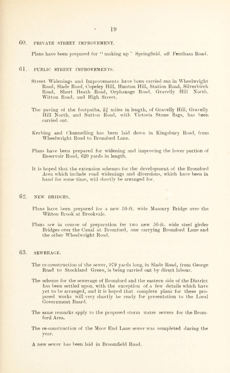 60. PRIVATE STREET IMPROVEMENT. Plans have been prepared for “ making up '’ Springfield, off Fentham Road. 61. PUBLIC STREET IMPROVEMENTS. Street Widenings and Improvements have been carried out in Wheelwright Road, Slade Road, Oopeley Hill, Hunton Hill, Station Road, Silverbirch Road, Short Heath Road, Orphanage Road, Gravelly Hill North, Witton Road, and High Street. The paving of the footpaths, miles in length, of Gravelly Hill, Gravelly Hill North, and Sutton Road, with Victoria Stone flags, has been carried out. Kerbing and Channelling has been laid down in Kingsbury Road, from Wheelwright Road to Bromford Lane. Plans have been prepared for widening and improving the lower portion of Reservoir Road, 620 yards in length. It is hoped that the extension schemes for the development of the Bromford Area which include road widenings and diversions, which have been in hand for some time, will shortly be arranged for. 62. NEW BRIDGES. Plans have been prepared for a new 50-ft. wide Masonry Bridge over the Witton Brook at Brook vale. Plans are in course of preparation for two new 50-ft. wide steel girder Bridges over the Canal at Bromford, one carrying Bromford Lane and the other Wheelwright Road. 63. SEWERAGE. The re-construction of the sewer, 979 yards long, in Slade Road, from George Road to Stockland Green, is being carried out by direct labour. The scheme for the sewerage of Bromford and the eastern side of the District has been settled upon, with the exception of a few details which have yet to be arranged, and it is hoped that complete plans for these pro- posed works will very shortly be ready for presentation to the Local Government Board. The same remarks apply to the proposed storm water sewers for the Brom- ford Area. The re-construction of the Moor End Lane sewer was completed during the year. A new sewer has been laid in Broomfield Road.
